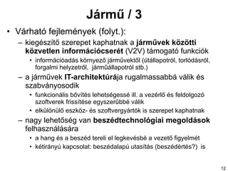 Jármű / 3 Várható fejlemények (folyt.): kiegészítő szerepet kaphatnak a  járművek közötti közvetlen információcser ét  (V2V) támogató   funkciók információadás környező járművektől (útállapotról, torlódásról, forgalmi helyzetről,  járműállapotról stb.) a járművek  IT-architektúrá ja rugalmassabbá válik és szabványosodik funkcionális bővítés lehetségessé ill. a vezérlő és feldolgozó szoftverek frissítése egyszerűbbé válik elkülönülő eszköz- és szoftvergyártók is szerepet kaphatnak nagy lehetőség van  beszédtechnológiai megoldások  felhasználására a hang és a beszéd tereli el legkevésbé a vezető figyelmét kétirányú kapcsolat: beszédalapú utasítás (beszédértés?)  is 