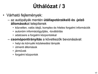 Úthálózat / 3 Várható fejlemények: az autópályák  mentén   útállapotérzékelő és -jelző állomások at telepítenek közvetlen,  valós idejű,  komplex és hiteles forgalmi információk autonóm információgyűjtés, -továbbítás adatcsere a forgalmi központokkal csomópontirányítás  a következők bevonásával: helyi és környéki közlekedési lámpák útmenti állomások járművek forgalmi központok 