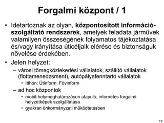 Forgalmi központ / 1 Ide tartoznak  az  olyan,  központosított információ - szolgáltató rendszerek , amelyek feladata járművek valamilyen összeségének folyamatos tájékoztatása és/vagy irányítása úticéljaik elérése és biztonságuk növelése érdekében. Jelen helyzet: városi tömegközlekedési vállalatok, szállító vállalatok (flottamenedzsment) ,  autópályafenntartó vállalatok Itthon: Útinform, Fövinform ad hoc központok mobil-helymeghatározáson alapuló, internetes forgalmi helyzetképek szolgáltatása gyakran önkormányzati működtetésben 