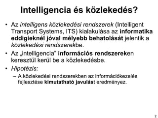 Intelligencia és közlekedés? Az  intelligens közlekedési rendszerek  (Intelligent Transport Systems, ITS) kialakulása az  informatika eddigieknél jóval mélyebb behatolását  jelentik a  közlekedési rendszerek be.  Az „intelligencia”  információs rendszerek en keresztül kerül be a közlekedésbe.  Hipotézis : A  közlekedési rendszerekben az információkezelés fejlesztése  kimutatható javulás t eredményez. 