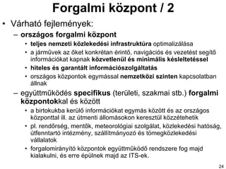 Forgalmi központ / 2 Várható fejlemények: országos forgalmi központ teljes nemzeti közlekedési infrastruktúra  optimalizálás a a  járművek  az őket  konkrétan érintő, navigációs és vezetést segítő információkat kapnak  közvetlenül és minimális késleltetéssel hiteles és garantált információszolgáltatás országos központok egymással  nemzetközi szinten  kapcsolatban állnak együttműködés  specifikus  (területi, szakmai stb.)  forgalmi központok kal és között a birtok uk ba kerülő információkat  egymás között és az országos központtal  ill. az útmenti állomásokon keresztül közzéte hetik pl. rendőrség, mentők, meteorológiai szolgálat, közlekedési hatóság, útfenntartó intézmény , szállítmányozó és tömegközlekedési vállalatok forgalomirányító központok együttműködő rendszere fog majd kialakulni, és erre épülnek majd az ITS-ek. 