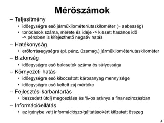 Mérőszámok Teljesítmény időegységre eső járműkilométer/utaskilométer (~ sebesség) torlódások száma, mérete és ideje -> kiesett hasznos idő  -> pénzben is kifejezthető negatív hatás Hatékonyság erőforrásegységre (pl. pénz, üzemag.) járműkilométer/utaskilométer Biztonság időegységre eső balesetek száma és súlyossága Környezeti hatás időegységre eső kibocsátott károsanyag mennyisége időegységre eső keltett zaj mértéke Fejlesztés-karbantartás beszedett útdíj megoszlása és %-os aránya a finanszírozásban Információellátás az igénybe vett információszolgáltatásokért kifizetett összeg  