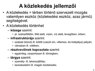 A közlekedés jellemzői A közlekedés  =  térben történő szervezett mozgás valamilyen eszköz (közlekedési eszköz, azaz jármű) segítségével .  A közlekedés történhet közege  szerint:  pl. szárazföldön, föld alatt, vízen,  víz alatt,  levegőben, űrben;  infrastruktúrája  szerint:  szabad (közút) ill. kötött (vasúti sín, villamos- és trolipálya) pályán; városban ill. vidéken ;   résztvevőinek kapcsolata  szerint:  egyénileg, csoportosan ill. tömegben; tárgya  szerint:  személy- ill.  t eherszállítás ; kereskedelmi ill.  m agán közlekedés. 
