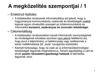 A megközelítés szempontjai / 1  Értékőrző fejlődés: A közlekedési rendszerek informatizálása azt jelenti, hogy a hagyományos kommunikációs csatornák és lehetőségek  mellett  kapnak egyre növekvőbb szerepet az infokommunikáció és informatika  korszerű, szabványos és innovatív lehetőségei . Célorientáltság A közlekedési rendszerekben kezelt információk mennyiségének és minőségének növelése azonban  nem jelenti  feltétlenül azt, hogy javul a teljesítmény, a hatékonyság vagy csökkennek a káros mellékhatások  (ld. „buta” navigációs eszközök). K iemelt fontosságú, hogy ne csak az új információtechnológiai lehetőségek legyenek meghatározva, hanem egyidejűleg a várt és elvárt  pozitív  társadalmi-gazdasági  hatások  is  tekintetbe legyenek véve .   