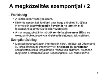 A megközelítés szempontjai / 2 Felelősség A közlekedés veszélyes üzem. K ülönös gondot kell fordítani arra, hogy a többlet- ill. újfajta információk a  járművezetők figyelmét ne tereljék el  fő feladatukról a járművük  felelős  vezetéséről.  A  már megszokott információk   rendelkezésre nem állása  ne okozzon többletveszélyt a közlekedésbiztonság tekintetében. Szolgáltatásjelleg Meg  kell határozni azon információk körét, amelyet az útfenntartó ill. forgalomirányító intézménynek  hitelesen és garantáltan  szolgáltatnia kell a forgalomban résztvevők számára, és ehhez megfelelő erőforrásokkal és képességekkel kell rendelkeznie. 
