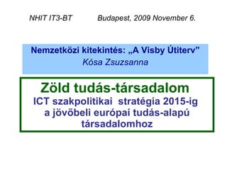 Zöld tudás-társadalom  ICT szakpolitikai  stratégia 2015-ig  a jövőbeli európai tudás-alapú társadalomhoz Nemzetközi kitekintés: „A Visby Útiterv” Kósa Zsuzsanna NHIT IT3-BT  Budapest, 2009 November 6.  