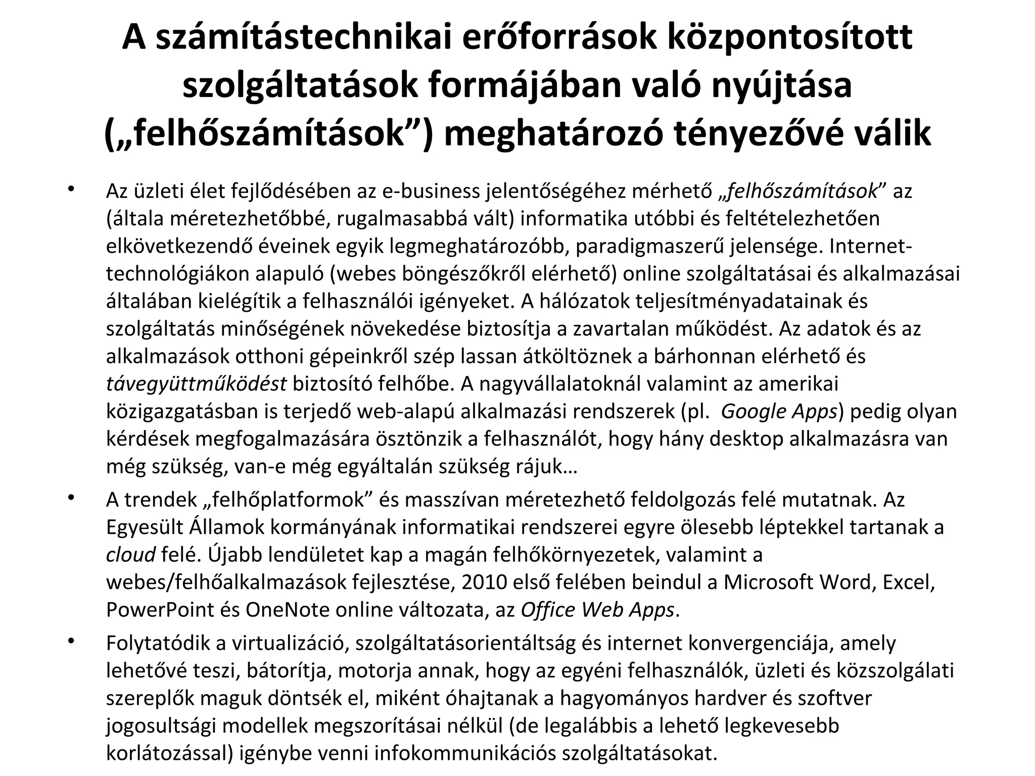 A számítástechnikai erőforrások központosított szolgáltatások formájában való nyújtása („felhőszámítások”) meghatározó tényezővé válik Az üzleti élet fejlődésében az e-business jelentőségéhez mérhető „ felhőszámítások ” az (általa méretezhetőbbé, rugalmasabbá vált) informatika utóbbi és feltételezhetően elkövetkezendő éveinek egyik legmeghatározóbb, paradigmaszerű jelensége. Internet-technológiákon alapuló (webes böngészőkről elérhető) online szolgáltatásai és alkalmazásai általában kielégítik a felhasználói igényeket. A hálózatok teljesítményadatainak és szolgáltatás minőségének növekedése biztosítja a zavartalan működést. Az adatok és az alkalmazások otthoni gépeinkről szép lassan átköltöznek a bárhonnan elérhető és  távegyüttműködést  biztosító felhőbe. A nagyvállalatoknál valamint az amerikai közigazgatásban is terjedő web-alapú alkalmazási rendszerek (pl.  Google Apps ) pedig olyan kérdések megfogalmazására ösztönzik a felhasználót, hogy hány desktop alkalmazásra van még szükség, van-e még egyáltalán szükség rájuk… A trendek „felhőplatformok” és masszívan méretezhető feldolgozás felé mutatnak. Az Egyesült Államok kormányának informatikai rendszerei egyre ölesebb léptekkel tartanak a  cloud  felé. Újabb lendületet kap a magán felhőkörnyezetek, valamint a webes/felhőalkalmazások fejlesztése, 2010 első felében beindul a Microsoft Word, Excel, PowerPoint és OneNote online változata, az  Office Web Apps .  Folytatódik a virtualizáció, szolgáltatásorientáltság és internet konvergenciája, amely lehetővé teszi, bátorítja, motorja annak, hogy az egyéni felhasználók, üzleti és közszolgálati szereplők maguk döntsék el, miként óhajtanak a hagyományos hardver és szoftver jogosultsági modellek megszorításai nélkül (de legalábbis a lehető legkevesebb korlátozással) igénybe venni infokommunikációs szolgáltatásokat.  