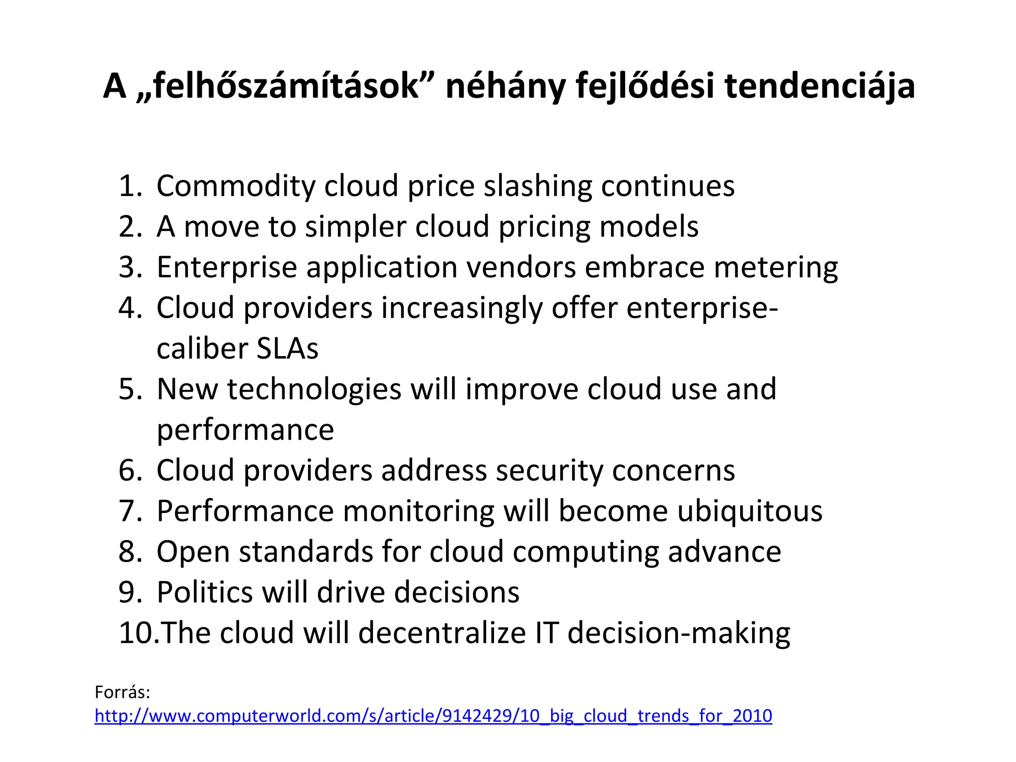 Commodity cloud price slashing continues A move to simpler cloud pricing models Enterprise application vendors embrace metering Cloud providers increasingly offer enterprise-caliber SLAs New technologies will improve cloud use and performance Cloud providers address security concerns Performance monitoring will become ubiquitous Open standards for cloud computing advance Politics will drive decisions The cloud will decentralize IT decision-making A „felhőszámítások” néhány fejlődési tendenciája Forrás:  http:// www.computerworld.com /s/ article /9142429/10_ big _ cloud _ trends _ for _2010 