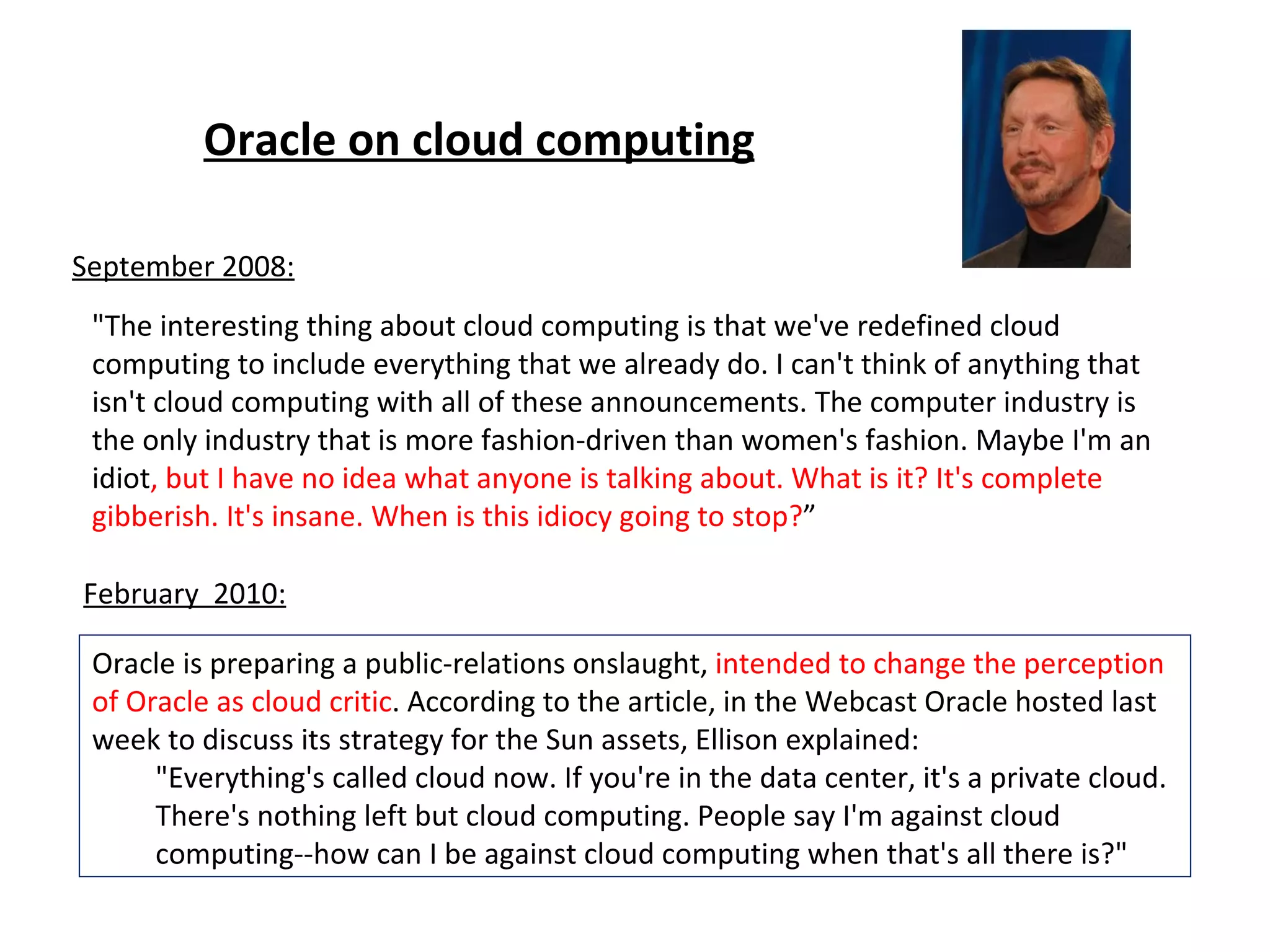 "The interesting thing about cloud computing is that we've redefined cloud computing to include everything that we already do. I can't think of anything that isn't cloud computing with all of these announcements. The computer industry is the only industry that is more fashion-driven than women's fashion. Maybe I'm an idiot , but I have no idea what anyone is talking about. What is it? It's complete gibberish. It's insane. When is this idiocy going to stop? ” Oracle is preparing a public-relations onslaught,  intended to change the perception of Oracle as cloud critic . According to the article, in the Webcast Oracle hosted last week to discuss its strategy for the Sun assets, Ellison explained: "Everything's called cloud now. If you're in the data center, it's a private cloud. There's nothing left but cloud computing. People say I'm against cloud computing--how can I be against cloud computing when that's all there is?" September 2008: February  2010: Oracle on cloud computing 