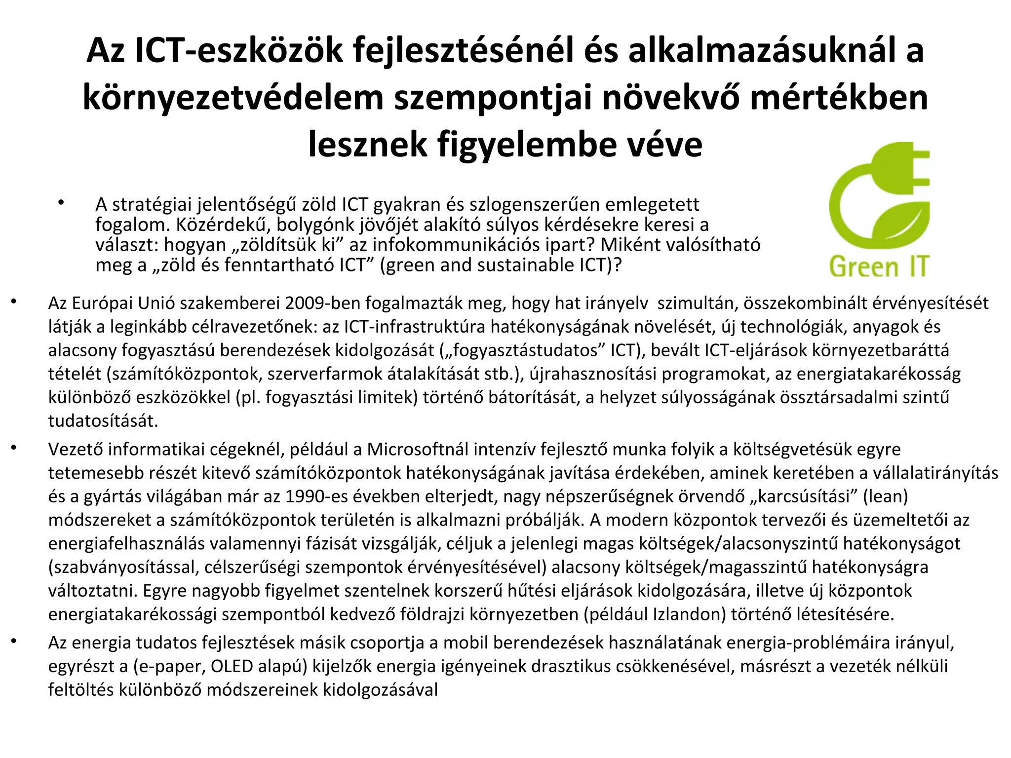 Az ICT-eszközök fejlesztésénél és alkalmazásuknál a környezetvédelem szempontjai növekvő mértékben lesznek figyelembe véve Az Európai Unió szakemberei 2009-ben fogalmazták meg, hogy hat irányelv  szimultán, összekombinált érvényesítését látják a leginkább célravezetőnek: az ICT-infrastruktúra hatékonyságának növelését, új technológiák, anyagok és alacsony fogyasztású berendezések kidolgozását („fogyasztástudatos” ICT), bevált ICT-eljárások környezetbaráttá tételét (számítóközpontok, szerverfarmok átalakítását stb.), újrahasznosítási programokat, az energiatakarékosság különböző eszközökkel (pl. fogyasztási limitek) történő bátorítását, a helyzet súlyosságának össztársadalmi szintű tudatosítását. Vezető informatikai cégeknél, például a Microsoftnál intenzív fejlesztő munka folyik a költségvetésük egyre tetemesebb részét kitevő számítóközpontok hatékonyságának javítása érdekében, aminek keretében a vállalatirányítás és a gyártás világában már az 1990-es években elterjedt, nagy népszerűségnek örvendő „karcsúsítási” (lean) módszereket a számítóközpontok területén is alkalmazni próbálják. A modern központok tervezői és üzemeltetői az energiafelhasználás valamennyi fázisát vizsgálják, céljuk a jelenlegi magas költségek/alacsonyszintű hatékonyságot (szabványosítással, célszerűségi szempontok érvényesítésével) alacsony költségek/magasszintű hatékonyságra változtatni. Egyre nagyobb figyelmet szentelnek korszerű hűtési eljárások kidolgozására, illetve új központok energiatakarékossági szempontból kedvező földrajzi környezetben (például Izlandon) történő létesítésére.  Az energia tudatos fejlesztések másik csoportja a mobil berendezések használatának energia-problémáira irányul, egyrészt a (e-paper, OLED alapú) kijelzők energia igényeinek drasztikus csökkenésével, másrészt a vezeték nélküli feltöltés különböző módszereinek kidolgozásával A stratégiai jelentőségű zöld ICT gyakran és szlogenszerűen emlegetett fogalom. Közérdekű, bolygónk jövőjét alakító súlyos kérdésekre keresi a választ: hogyan „zöldítsük ki” az infokommunikációs ipart? Miként valósítható meg a „zöld és fenntartható ICT” (green and sustainable ICT)? 