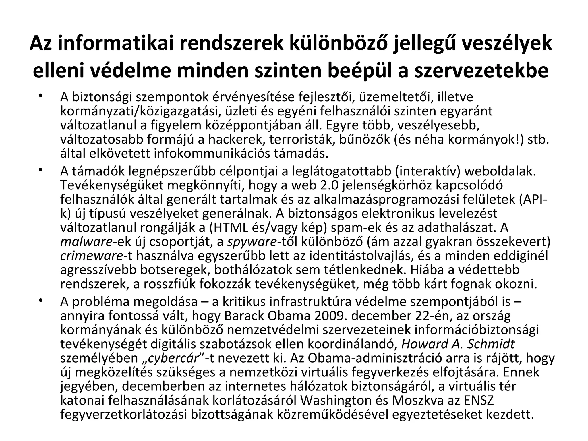 Az informatikai rendszerek különböző jellegű veszélyek elleni védelme minden szinten beépül a szervezetekbe A biztonsági szempontok érvényesítése fejlesztői, üzemeltetői, illetve kormányzati/közigazgatási, üzleti és egyéni felhasználói szinten egyaránt változatlanul a figyelem középpontjában áll. Egyre több, veszélyesebb, változatosabb formájú a hackerek, terroristák, bűnözők (és néha kormányok!) stb. által elkövetett infokommunikációs támadás. A támadók legnépszerűbb célpontjai a leglátogatottabb (interaktív) weboldalak. Tevékenységüket megkönnyíti, hogy a web 2.0 jelenségkörhöz kapcsolódó felhasználók által generált tartalmak és az alkalmazásprogramozási felületek (API-k) új típusú veszélyeket generálnak. A biztonságos elektronikus levelezést változatlanul rongálják a (HTML és/vagy kép) spam-ek és az adathalászat. A  malware -ek új csoportját, a  spyware -től különböző (ám azzal gyakran összekevert)  crimeware -t használva egyszerűbb lett az identitástolvajlás, és a minden eddiginél agresszívebb botseregek, bothálózatok sem tétlenkednek. Hiába a védettebb rendszerek, a rosszfiúk fokozzák tevékenységüket, még több kárt fognak okozni.  A probléma megoldása – a kritikus infrastruktúra védelme szempontjából is – annyira fontossá vált, hogy Barack Obama 2009. december 22-én, az ország kormányának és különböző nemzetvédelmi szervezeteinek információbiztonsági  tevékenységét digitális szabotázsok ellen koordinálandó,  Howard A. Schmidt  személyében „ cybercár ”-t nevezett ki. Az Obama-adminisztráció arra is rájött, hogy új megközelítés szükséges a nemzetközi virtuális fegyverkezés elfojtására. Ennek jegyében, decemberben az internetes hálózatok biztonságáról, a virtuális tér katonai felhasználásának korlátozásáról Washington és Moszkva az ENSZ fegyverzetkorlátozási bizottságának közreműködésével egyeztetéseket kezdett. 
