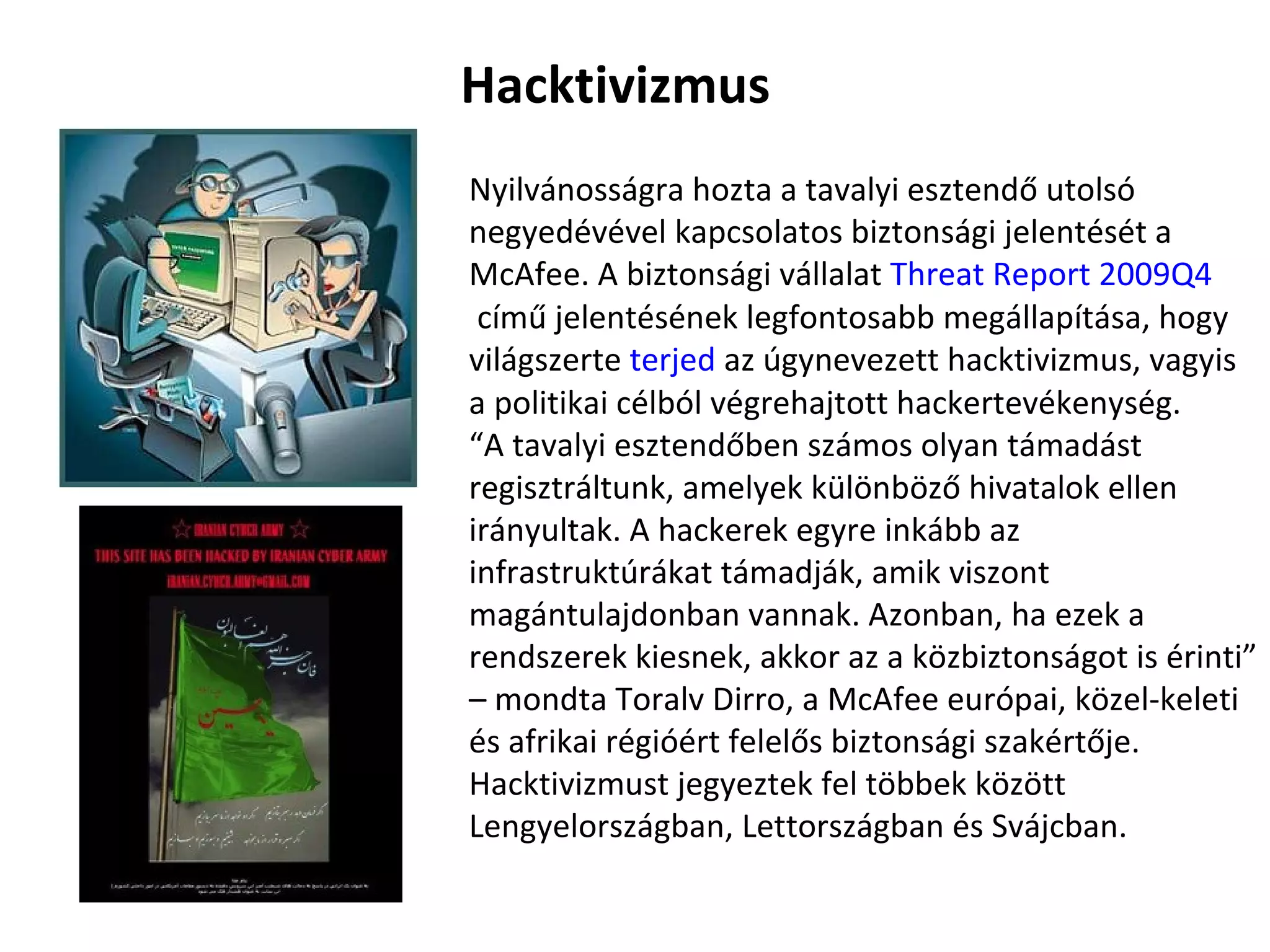 Nyilvánosságra hozta a tavalyi esztendő utolsó negyedévével kapcsolatos biztonsági jelentését a McAfee. A biztonsági vállalat  Threat   Report  2009Q4  című jelentésének legfontosabb megállapítása, hogy világszerte  terjed  az úgynevezett hacktivizmus, vagyis a politikai célból végrehajtott hackertevékenység. “ A tavalyi esztendőben számos olyan támadást regisztráltunk, amelyek különböző hivatalok ellen irányultak. A hackerek egyre inkább az infrastruktúrákat támadják, amik viszont magántulajdonban vannak. Azonban, ha ezek a rendszerek kiesnek, akkor az a közbiztonságot is érinti” – mondta Toralv Dirro, a McAfee európai, közel-keleti és afrikai régióért felelős biztonsági szakértője. Hacktivizmust jegyeztek fel többek között Lengyelországban, Lettországban és Svájcban. Hacktivizmus 