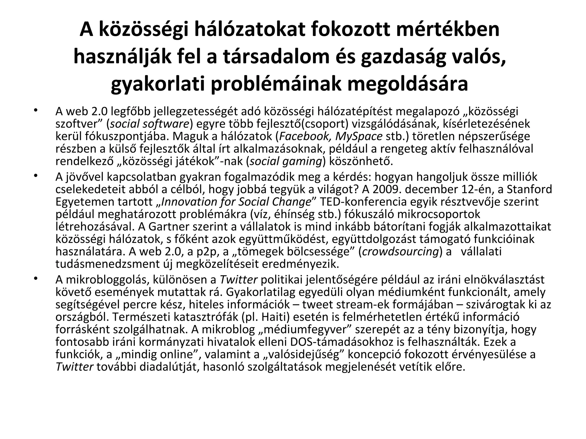A közösségi hálózatokat fokozott mértékben használják fel a társadalom és gazdaság valós, gyakorlati problémáinak megoldására A web 2.0 legfőbb jellegzetességét adó közösségi hálózatépítést megalapozó „közösségi szoftver” ( social software ) egyre több fejlesztő(csoport) vizsgálódásának, kísérletezésének kerül fókuszpontjába. Maguk a hálózatok ( Facebook, MySpace  stb.) töretlen népszerűsége részben a külső fejlesztők által írt alkalmazásoknak, például a rengeteg aktív felhasználóval rendelkező „közösségi játékok”-nak ( social gaming ) köszönhető.  A jövővel kapcsolatban gyakran fogalmazódik meg a kérdés: hogyan hangoljuk össze milliók cselekedeteit abból a célból, hogy jobbá tegyük a világot? A 2009. december 12-én, a Stanford Egyetemen tartott „ Innovation for Social Change ” TED-konferencia egyik résztvevője szerint például meghatározott problémákra (víz, éhínség stb.) fókuszáló mikrocsoportok létrehozásával. A Gartner szerint a vállalatok is mind inkább bátorítani fogják alkalmazottaikat közösségi hálózatok, s főként azok együttműködést, együttdolgozást támogató funkcióinak használatára. A web 2.0, a p2p, a „tömegek bölcsessége” ( crowdsourcing ) a  vállalati tudásmenedzsment új megközelítéseit eredményezik.  A mikrobloggolás, különösen a  Twitter  politikai jelentőségére például az iráni elnökválasztást követő események mutattak rá. Gyakorlatilag egyedüli olyan médiumként funkcionált, amely segítségével percre kész, hiteles információk – tweet stream-ek formájában – szivárogtak ki az országból. Természeti katasztrófák (pl. Haiti) esetén is felmérhetetlen értékű információ forrásként szolgálhatnak. A mikroblog „médiumfegyver” szerepét az a tény bizonyítja, hogy fontosabb iráni kormányzati hivatalok elleni DOS-támadásokhoz is felhasználták. Ezek a funkciók, a „mindig online”, valamint a „valósidejűség” koncepció fokozott érvényesülése a  Twitter  további diadalútját, hasonló szolgáltatások megjelenését vetítik előre.  