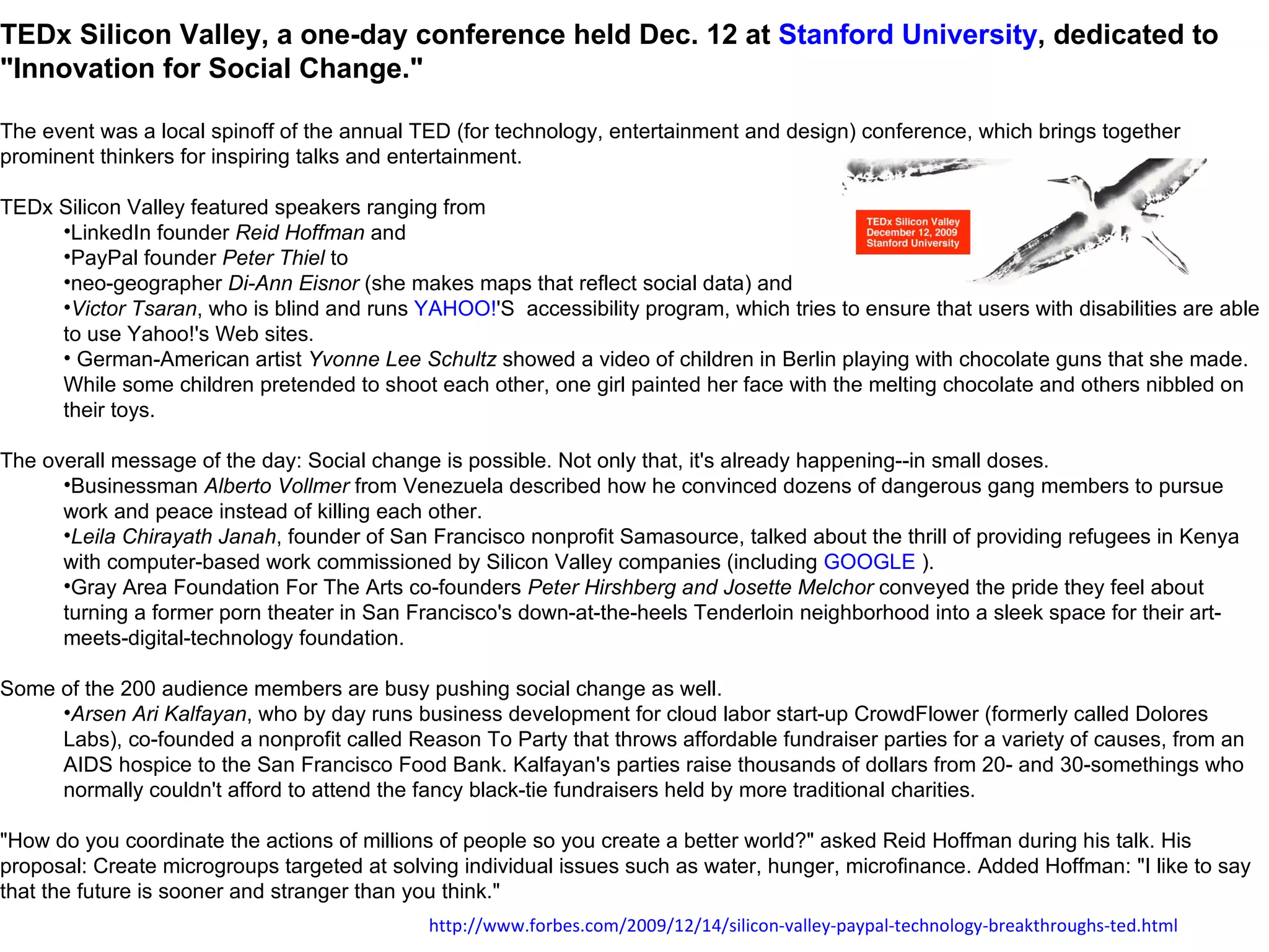 TEDx Silicon Valley, a one-day conference held Dec. 12 at  Stanford University , dedicated to "Innovation for Social Change."  The event was a local spinoff of the annual TED (for technology, entertainment and design) conference, which brings together prominent thinkers for inspiring talks and entertainment.  TEDx Silicon Valley featured speakers ranging from  LinkedIn founder  Reid Hoffman  and  PayPal founder  Peter Thiel  to  neo-geographer  Di-Ann Eisnor  (she makes maps that reflect social data) and  Victor Tsaran , who is blind and runs  YAHOO! 'S  accessibility program, which tries to ensure that users with disabilities are able to use Yahoo!'s Web sites. German-American artist  Yvonne Lee Schultz  showed a video of children in Berlin playing with chocolate guns that she made. While some children pretended to shoot each other, one girl painted her face with the melting chocolate and others nibbled on their toys. The overall message of the day: Social change is possible. Not only that, it's already happening--in small doses.  Businessman  Alberto Vollmer  from Venezuela described how he convinced dozens of dangerous gang members to pursue work and peace instead of killing each other.  Leila Chirayath Janah , founder of San Francisco nonprofit Samasource, talked about the thrill of providing refugees in Kenya with computer-based work commissioned by Silicon Valley companies (including  GOOGLE  ).  Gray Area Foundation For The Arts co-founders  Peter Hirshberg and Josette Melchor  conveyed the pride they feel about turning a former porn theater in San Francisco's down-at-the-heels Tenderloin neighborhood into a sleek space for their art-meets-digital-technology foundation.  Some of the 200 audience members are busy pushing social change as well.  Arsen Ari Kalfayan , who by day runs business development for cloud labor start-up CrowdFlower (formerly called Dolores Labs), co-founded a nonprofit called Reason To Party that throws affordable fundraiser parties for a variety of causes, from an AIDS hospice to the San Francisco Food Bank. Kalfayan's parties raise thousands of dollars from 20- and 30-somethings who normally couldn't afford to attend the fancy black-tie fundraisers held by more traditional charities.  "How do you coordinate the actions of millions of people so you create a better world?" asked Reid Hoffman during his talk. His proposal: Create microgroups targeted at solving individual issues such as water, hunger, microfinance. Added Hoffman: "I like to say that the future is sooner and stranger than you think." http:// www.forbes.com /2009/12/14/ silicon-valley-paypal-technology-breakthroughs-ted.html 