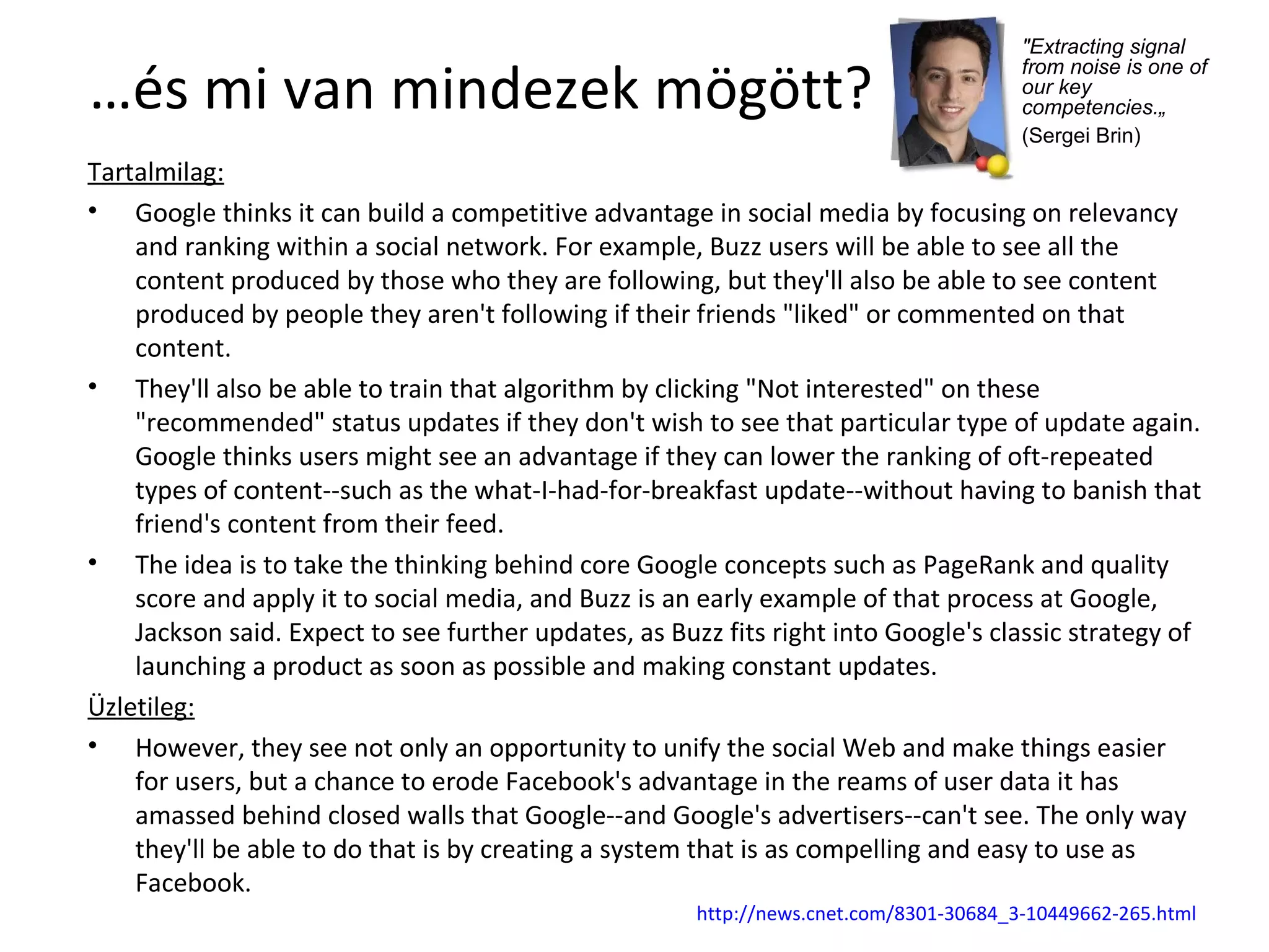 … és mi van mindezek mögött? Tartalmilag: Google thinks it can build a competitive advantage in social media by focusing on relevancy and ranking within a social network. For example, Buzz users will be able to see all the content produced by those who they are following, but they'll also be able to see content produced by people they aren't following if their friends "liked" or commented on that content. They'll also be able to train that algorithm by clicking "Not interested" on these "recommended" status updates if they don't wish to see that particular type of update again. Google thinks users might see an advantage if they can lower the ranking of oft-repeated types of content--such as the what-I-had-for-breakfast update--without having to banish that friend's content from their feed. The idea is to take the thinking behind core Google concepts such as PageRank and quality score and apply it to social media, and Buzz is an early example of that process at Google, Jackson said. Expect to see further updates, as Buzz fits right into Google's classic strategy of launching a product as soon as possible and making constant updates. Üzletileg: However, they see not only an opportunity to unify the social Web and make things easier for users, but a chance to erode Facebook's advantage in the reams of user data it has amassed behind closed walls that Google--and Google's advertisers--can't see. The only way they'll be able to do that is by creating a system that is as compelling and easy to use as Facebook. http:// news.cnet.com /8301-30684_3-10449662-265.html "Extracting signal from noise is one of our key competencies.„ (Sergei Brin)   
