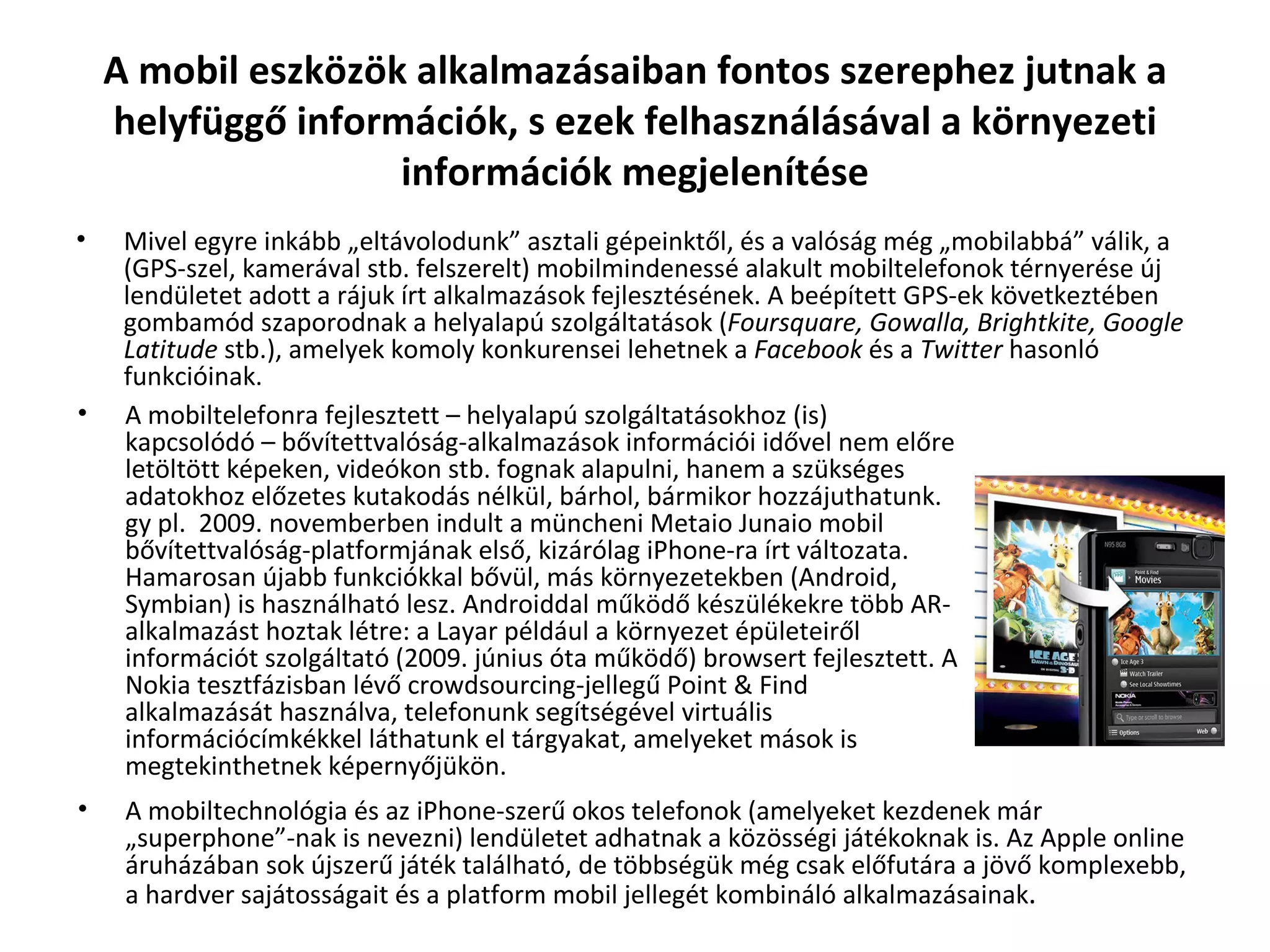 A mobil eszközök alkalmazásaiban fontos szerephez jutnak a helyfüggő információk, s ezek felhasználásával a környezeti információk megjelenítése Mivel egyre inkább „eltávolodunk” asztali gépeinktől, és a valóság még „mobilabbá” válik, a (GPS-szel, kamerával stb. felszerelt) mobilmindenessé alakult mobiltelefonok térnyerése új lendületet adott a rájuk írt alkalmazások fejlesztésének. A beépített GPS-ek következtében gombamód szaporodnak a helyalapú szolgáltatások ( Foursquare, Gowalla, Brightkite, Google Latitude  stb.), amelyek komoly konkurensei lehetnek a  Facebook  és a  Twitter  hasonló funkcióinak. A mobiltelefonra fejlesztett – helyalapú szolgáltatásokhoz (is) kapcsolódó – bővítettvalóság-alkalmazások információi idővel nem előre letöltött képeken, videókon stb. fognak alapulni, hanem a szükséges adatokhoz előzetes kutakodás nélkül, bárhol, bármikor hozzájuthatunk. gy pl.  2009. novemberben indult a müncheni Metaio Junaio mobil bővítettvalóság-platformjának első, kizárólag iPhone-ra írt változata. Hamarosan újabb funkciókkal bővül, más környezetekben (Android, Symbian) is használható lesz. Androiddal működő készülékekre több AR-alkalmazást hoztak létre: a Layar például a környezet épületeiről információt szolgáltató (2009. június óta működő) browsert fejlesztett. A Nokia tesztfázisban lévő crowdsourcing-jellegű Point & Find  alkalmazását használva, telefonunk segítségével virtuális információcímkékkel láthatunk el tárgyakat, amelyeket mások is megtekinthetnek képernyőjükön. A mobiltechnológia és az iPhone-szerű okos telefonok (amelyeket kezdenek már „superphone”-nak is nevezni) lendületet adhatnak a közösségi játékoknak is. Az Apple online áruházában sok újszerű játék található, de többségük még csak előfutára a jövő komplexebb, a hardver sajátosságait és a platform mobil jellegét kombináló alkalmazásainak . 