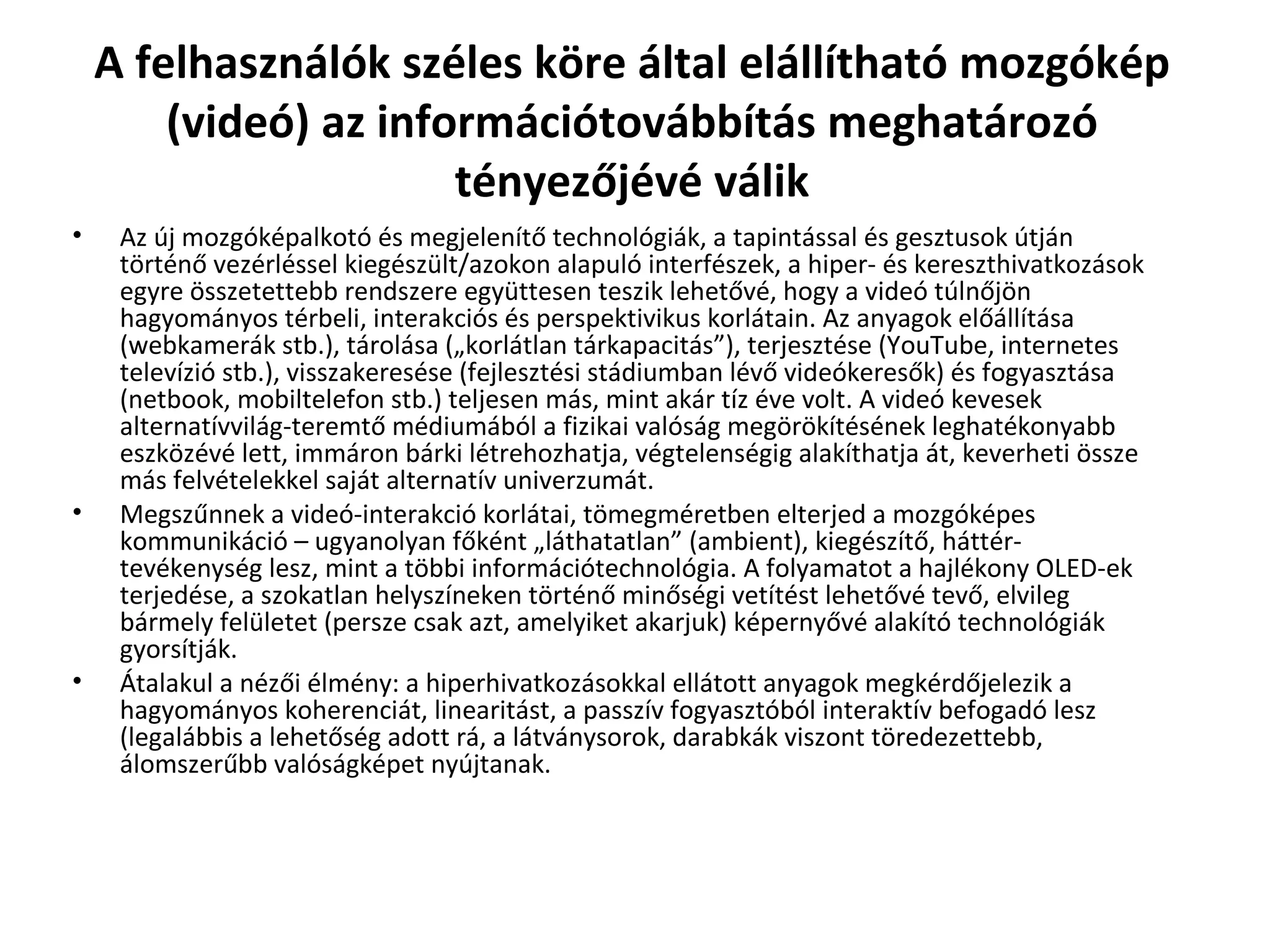 A felhasználók széles köre által elállítható mozgókép (videó) az információtovábbítás meghatározó tényezőjévé válik Az új mozgóképalkotó és megjelenítő technológiák, a tapintással és gesztusok útján történő vezérléssel kiegészült/azokon alapuló interfészek, a hiper- és kereszthivatkozások egyre összetettebb rendszere együttesen teszik lehetővé, hogy a videó túlnőjön hagyományos térbeli, interakciós és perspektivikus korlátain. Az anyagok előállítása (webkamerák stb.), tárolása („korlátlan tárkapacitás”), terjesztése (YouTube, internetes televízió stb.), visszakeresése (fejlesztési stádiumban lévő videókeresők) és fogyasztása (netbook, mobiltelefon stb.) teljesen más, mint akár tíz éve volt. A videó kevesek alternatívvilág-teremtő médiumából a fizikai valóság megörökítésének leghatékonyabb eszközévé lett, immáron bárki létrehozhatja, végtelenségig alakíthatja át, keverheti össze más felvételekkel saját alternatív univerzumát. Megszűnnek a videó-interakció korlátai, tömegméretben elterjed a mozgóképes kommunikáció – ugyanolyan főként „láthatatlan” (ambient), kiegészítő, háttér-tevékenység lesz, mint a többi információtechnológia. A folyamatot a hajlékony OLED-ek terjedése, a szokatlan helyszíneken történő minőségi vetítést lehetővé tevő, elvileg bármely felületet (persze csak azt, amelyiket akarjuk) képernyővé alakító technológiák gyorsítják. Átalakul a nézői élmény: a hiperhivatkozásokkal ellátott anyagok megkérdőjelezik a hagyományos koherenciát, linearitást, a passzív fogyasztóból interaktív befogadó lesz (legalábbis a lehetőség adott rá, a látványsorok, darabkák viszont töredezettebb, álomszerűbb valóságképet nyújtanak.   