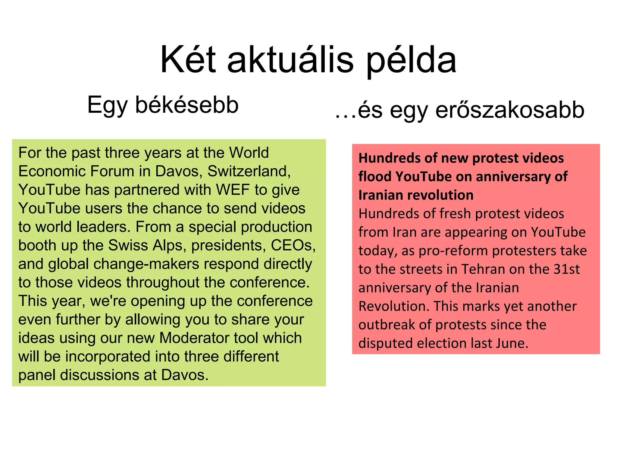 Két aktuális példa Egy békésebb … és egy erőszakosabb For the past three years at the World Economic Forum in Davos, Switzerland, YouTube has partnered with WEF to give YouTube users the chance to send videos to world leaders. From a special production booth up the Swiss Alps, presidents, CEOs, and global change-makers respond directly to those videos throughout the conference. This year, we're opening up the conference even further by allowing you to share your ideas using our new Moderator tool which will be incorporated into three different panel discussions at Davos.  Hundreds of new protest videos flood YouTube on anniversary of Iranian revolution  Hundreds of fresh protest videos from Iran are appearing on YouTube today, as pro-reform protesters take to the streets in Tehran on the 31st anniversary of the Iranian Revolution. This marks yet another outbreak of protests since the disputed election last June. 