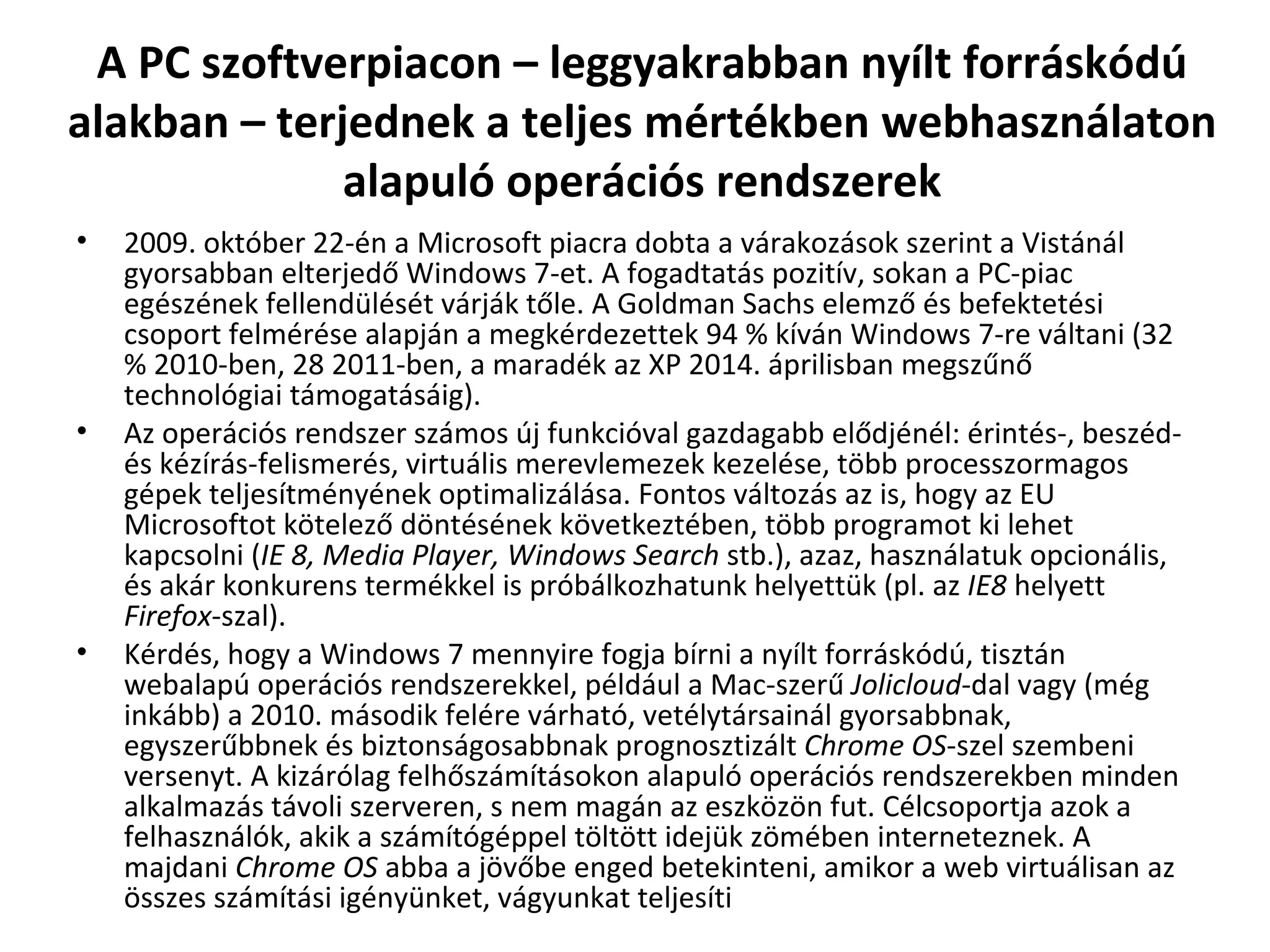 A PC szoftverpiacon – leggyakrabban nyílt forráskódú alakban – terjednek a teljes mértékben webhasználaton alapuló operációs rendszerek 2009. október 22-én a Microsoft piacra dobta a várakozások szerint a Vistánál gyorsabban elterjedő Windows 7-et. A fogadtatás pozitív, sokan a PC-piac egészének fellendülését várják tőle. A Goldman Sachs elemző és befektetési csoport felmérése alapján a megkérdezettek 94 % kíván Windows 7-re váltani (32 % 2010-ben, 28 2011-ben, a maradék az XP 2014. áprilisban megszűnő technológiai támogatásáig). Az operációs rendszer számos új funkcióval gazdagabb elődjénél: érintés-, beszéd- és kézírás-felismerés, virtuális merevlemezek kezelése, több processzormagos gépek teljesítményének optimalizálása. Fontos változás az is, hogy az EU Microsoftot kötelező döntésének következtében, több programot ki lehet kapcsolni ( IE 8, Media Player, Windows Search  stb.), azaz, használatuk opcionális, és akár konkurens termékkel is próbálkozhatunk helyettük (pl. az  IE8  helyett  Firefox -szal).  Kérdés, hogy a Windows 7 mennyire fogja bírni a nyílt forráskódú, tisztán webalapú operációs rendszerekkel, például a Mac-szerű  Jolicloud -dal vagy (még inkább) a 2010. második felére várható, vetélytársainál gyorsabbnak, egyszerűbbnek és biztonságosabbnak prognosztizált  Chrome OS -szel szembeni versenyt. A kizárólag felhőszámításokon alapuló operációs rendszerekben minden alkalmazás távoli szerveren, s nem magán az eszközön fut. Célcsoportja azok a felhasználók, akik a számítógéppel töltött idejük zömében interneteznek. A majdani  Chrome OS  abba a jövőbe enged betekinteni, amikor a web virtuálisan az összes számítási igényünket, vágyunkat teljesíti 