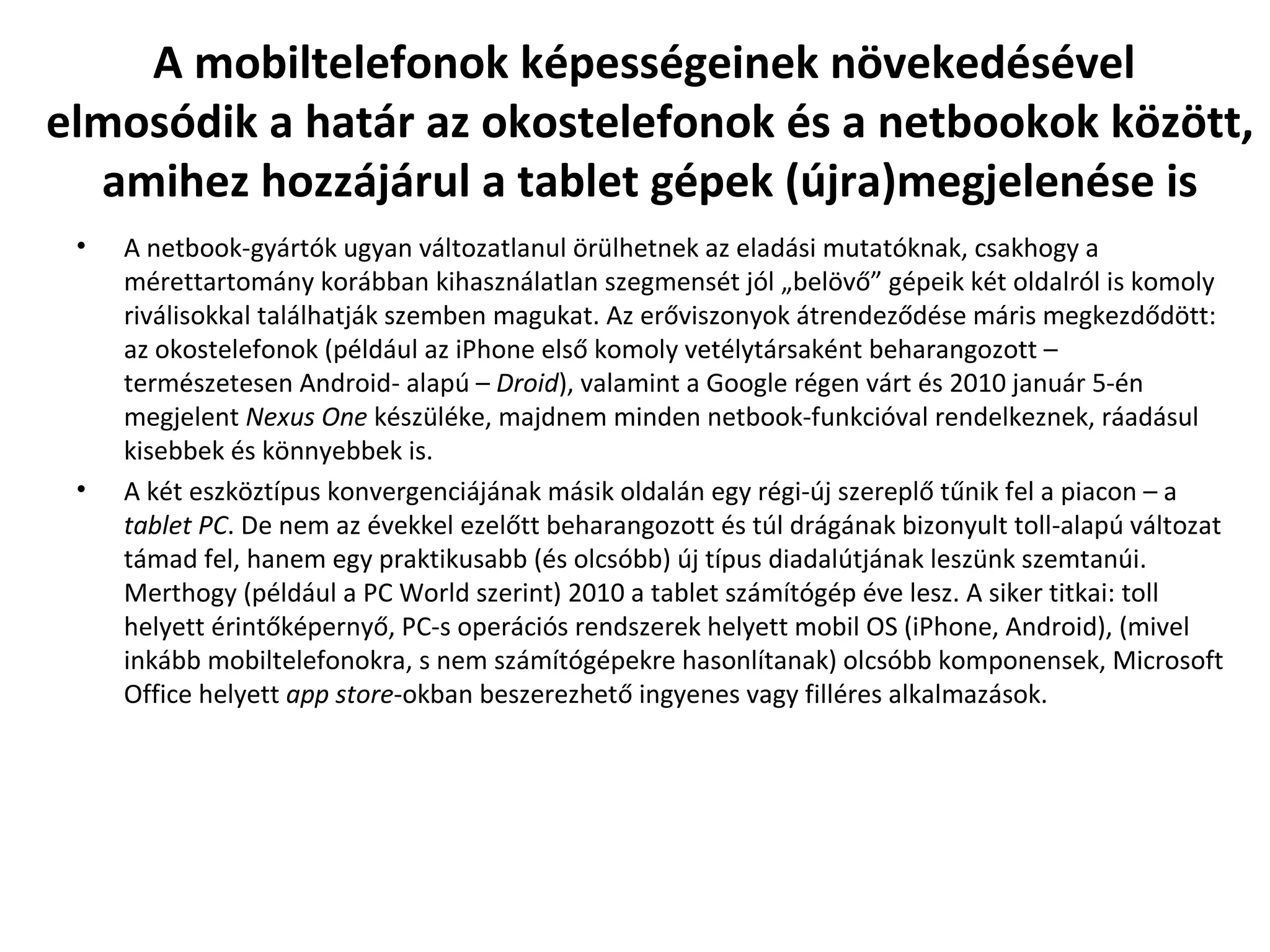 A mobiltelefonok képességeinek növekedésével  elmosódik a határ az okostelefonok és a netbookok között, amihez hozzájárul a tablet gépek (újra)megjelenése is A netbook-gyártók ugyan változatlanul örülhetnek az eladási mutatóknak, csakhogy a mérettartomány korábban kihasználatlan szegmensét jól „belövő” gépeik két oldalról is komoly riválisokkal találhatják szemben magukat. Az erőviszonyok átrendeződése máris megkezdődött: az okostelefonok (például az iPhone első komoly vetélytársaként beharangozott – természetesen Android- alapú –  Droid ), valamint a Google régen várt és 2010 január 5-én megjelent  Nexus One  készüléke, majdnem minden netbook-funkcióval rendelkeznek, ráadásul kisebbek és könnyebbek is.  A két eszköztípus konvergenciájának másik oldalán egy régi-új szereplő tűnik fel a piacon – a  tablet PC . De nem az évekkel ezelőtt beharangozott és túl drágának bizonyult toll-alapú változat támad fel, hanem egy praktikusabb (és olcsóbb) új típus diadalútjának leszünk szemtanúi. Merthogy (például a PC World szerint) 2010 a tablet számítógép éve lesz. A siker titkai: toll helyett érintőképernyő, PC-s operációs rendszerek helyett mobil OS (iPhone, Android), (mivel inkább mobiltelefonokra, s nem számítógépekre hasonlítanak) olcsóbb komponensek, Microsoft Office helyett  app store -okban beszerezhető ingyenes vagy filléres alkalmazások. 