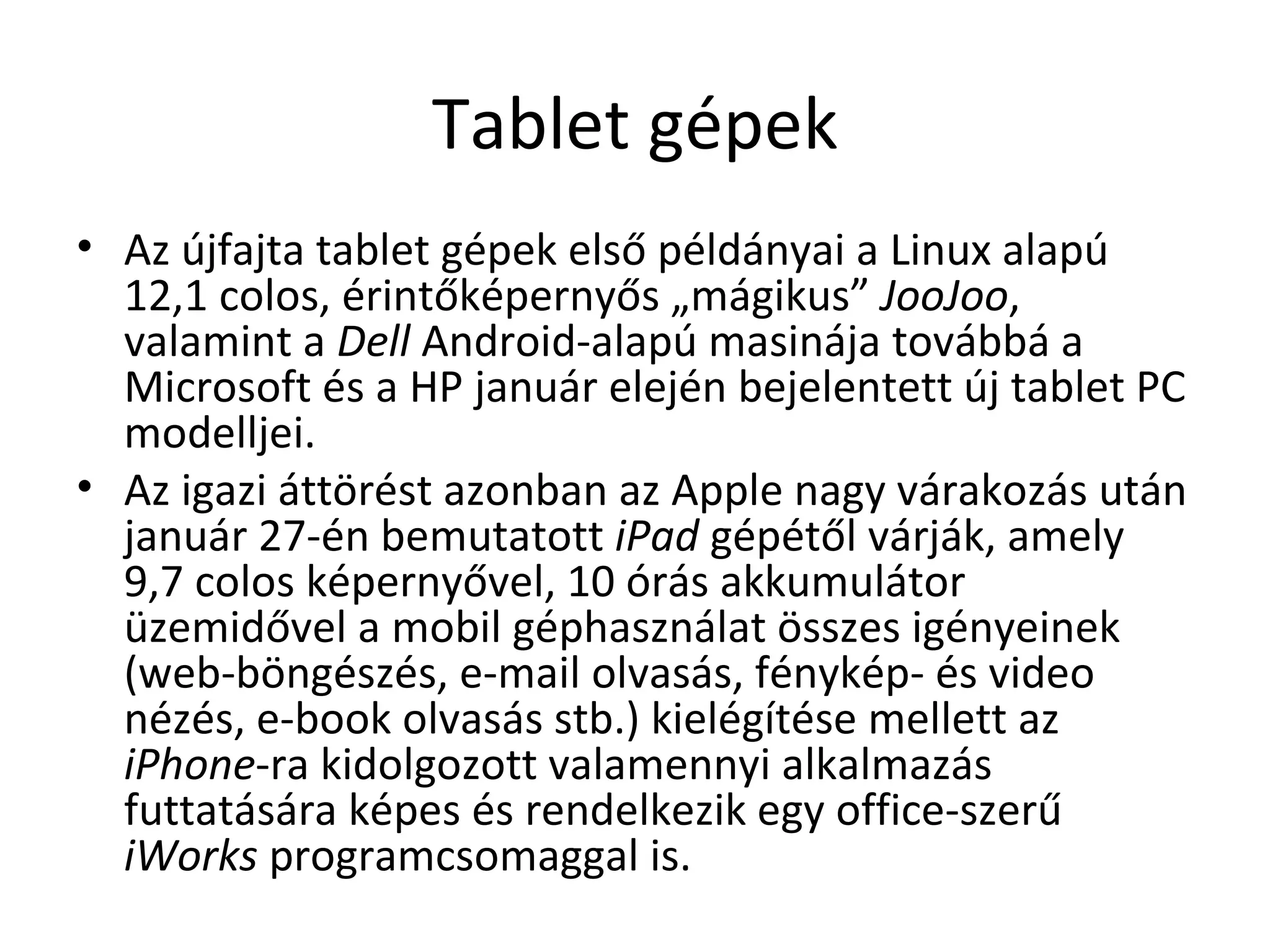 Tablet gépek Az újfajta tablet gépek első példányai a Linux alapú 12,1 colos, érintőképernyős „mágikus”  JooJoo , valamint a  Dell  Android-alapú masinája továbbá a Microsoft és a HP január elején bejelentett új tablet PC modelljei.  Az igazi áttörést azonban az Apple nagy várakozás után január 27-én bemutatott  iPad  gépétől várják, amely 9,7 colos képernyővel, 10 órás akkumulátor  üzemidővel a mobil géphasználat összes igényeinek (web-böngészés, e-mail olvasás, fénykép- és video nézés, e-book olvasás stb.) kielégítése mellett az  iPhone -ra kidolgozott valamennyi alkalmazás futtatására képes és rendelkezik egy office-szerű  iWorks  programcsomaggal is.  