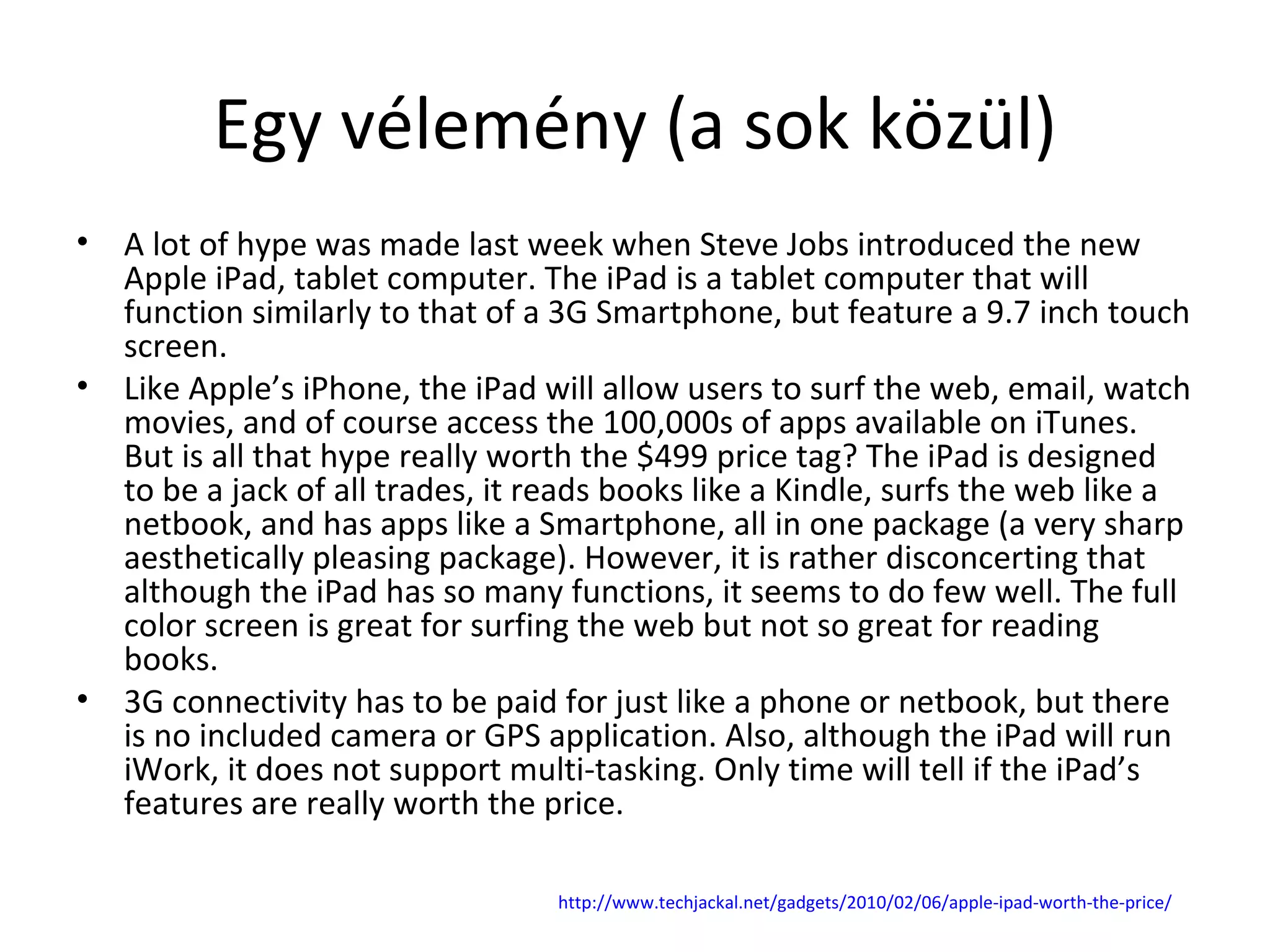 Egy vélemény (a sok közül) A lot of hype was made last week when Steve Jobs introduced the new Apple iPad, tablet computer. The iPad is a tablet computer that will function similarly to that of a 3G Smartphone, but feature a 9.7 inch touch screen. Like Apple’s iPhone, the iPad will allow users to surf the web, email, watch movies, and of course access the 100,000s of apps available on iTunes. But is all that hype really worth the $499 price tag? The iPad is designed to be a jack of all trades, it reads books like a Kindle, surfs the web like a netbook, and has apps like a Smartphone, all in one package (a very sharp aesthetically pleasing package). However, it is rather disconcerting that although the iPad has so many functions, it seems to do few well. The full color screen is great for surfing the web but not so great for reading books. 3G connectivity has to be paid for just like a phone or netbook, but there is no included camera or GPS application. Also, although the iPad will run iWork, it does not support multi-tasking. Only time will tell if the iPad’s features are really worth the price.  http:// www.techjackal.net / gadgets /2010/02/06/ apple-ipad-worth-the-price / 
