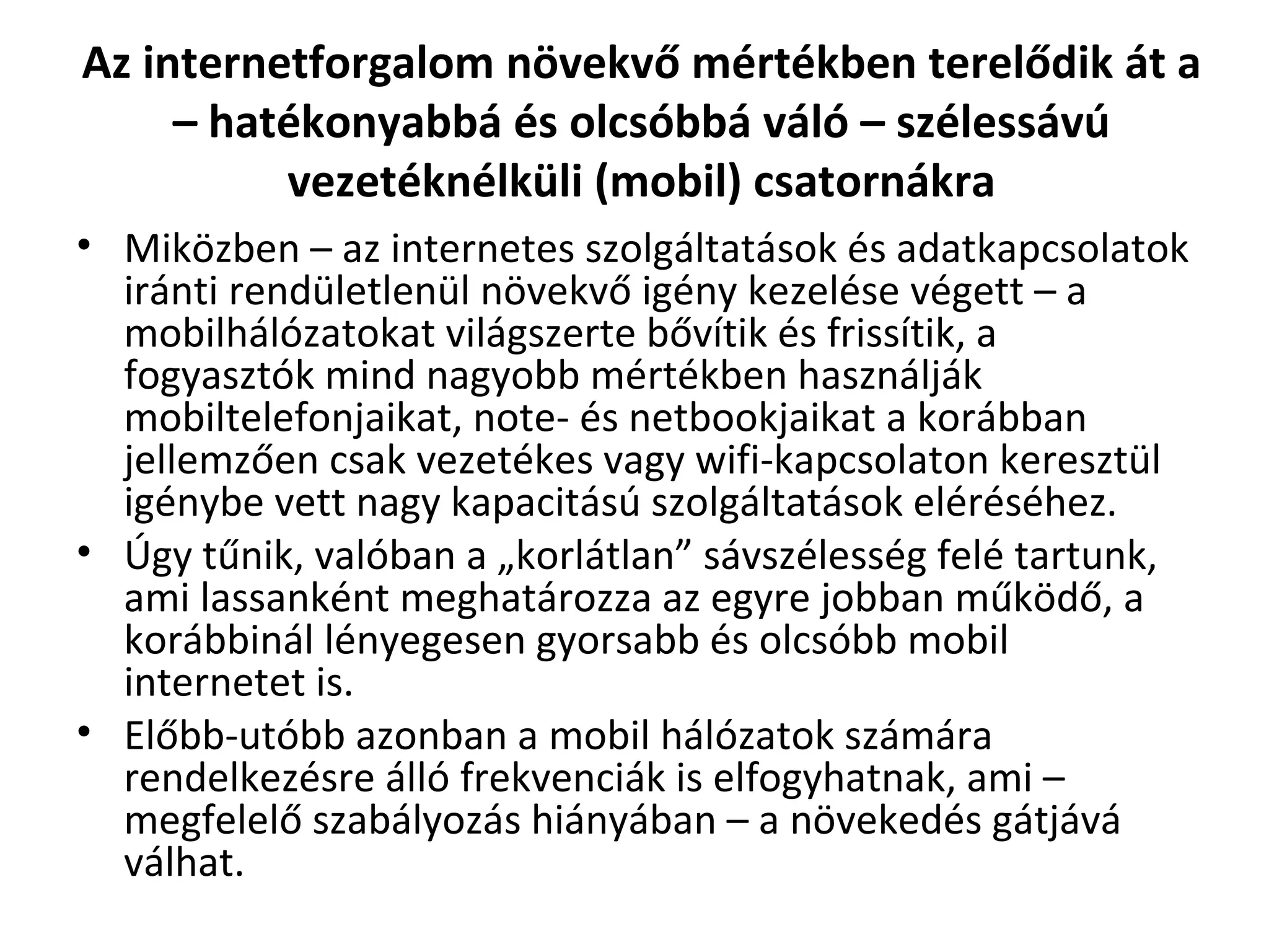 Az internetforgalom növekvő mértékben terelődik át a – hatékonyabbá és olcsóbbá váló – szélessávú vezetéknélküli (mobil) csatornákra Miközben – az internetes szolgáltatások és adatkapcsolatok iránti rendületlenül növekvő igény kezelése végett – a mobilhálózatokat világszerte bővítik és frissítik, a fogyasztók mind nagyobb mértékben használják mobiltelefonjaikat, note- és netbookjaikat a korábban jellemzően csak vezetékes vagy wifi-kapcsolaton keresztül igénybe vett nagy kapacitású szolgáltatások eléréséhez.  Úgy tűnik, valóban a „korlátlan” sávszélesség felé tartunk, ami lassanként meghatározza az egyre jobban működő, a korábbinál lényegesen gyorsabb és olcsóbb mobil internetet is.  Előbb-utóbb azonban a mobil hálózatok számára rendelkezésre álló frekvenciák is elfogyhatnak, ami – megfelelő szabályozás hiányában – a növekedés gátjává válhat. 