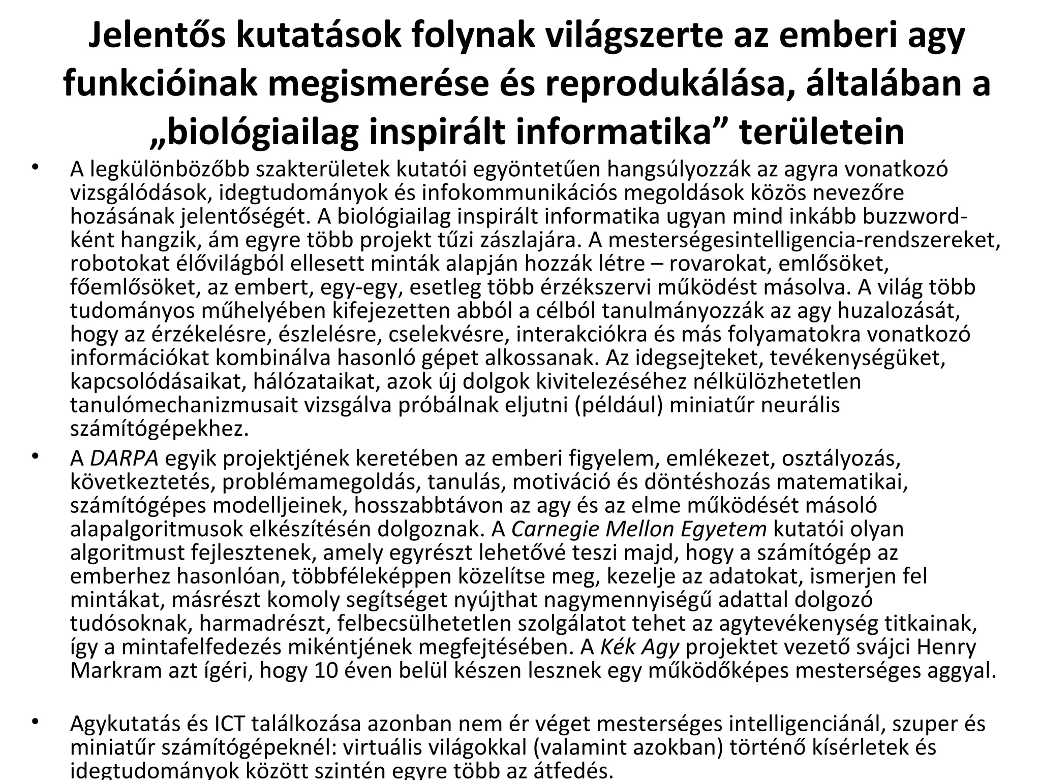 Jelentős kutatások folynak világszerte az emberi agy funkcióinak megismerése és reprodukálása, általában a „biológiailag inspirált informatika” területein A legkülönbözőbb szakterületek kutatói egyöntetűen hangsúlyozzák az agyra vonatkozó vizsgálódások, idegtudományok és infokommunikációs megoldások közös nevezőre hozásának jelentőségét. A biológiailag inspirált informatika ugyan mind inkább buzzword-ként hangzik, ám egyre több projekt tűzi zászlajára. A mesterségesintelligencia-rendszereket, robotokat élővilágból ellesett minták alapján hozzák létre – rovarokat, emlősöket, főemlősöket, az embert, egy-egy, esetleg több érzékszervi működést másolva. A világ több tudományos műhelyében kifejezetten abból a célból tanulmányozzák az agy huzalozását, hogy az érzékelésre, észlelésre, cselekvésre, interakciókra és más folyamatokra vonatkozó információkat kombinálva hasonló gépet alkossanak. Az idegsejteket, tevékenységüket, kapcsolódásaikat, hálózataikat, azok új dolgok kivitelezéséhez nélkülözhetetlen tanulómechanizmusait vizsgálva próbálnak eljutni (például) miniatűr neurális számítógépekhez. A  DARPA  egyik projektjének keretében az emberi figyelem, emlékezet, osztályozás, következtetés, problémamegoldás, tanulás, motiváció és döntéshozás matematikai, számítógépes modelljeinek, hosszabbtávon az agy és az elme működését másoló alapalgoritmusok elkészítésén dolgoznak. A  Carnegie Mellon Egyetem  kutatói olyan algoritmust fejlesztenek, amely egyrészt lehetővé teszi majd, hogy a számítógép az emberhez hasonlóan, többféleképpen közelítse meg, kezelje az adatokat, ismerjen fel mintákat, másrészt komoly segítséget nyújthat nagymennyiségű adattal dolgozó tudósoknak, harmadrészt, felbecsülhetetlen szolgálatot tehet az agytevékenység titkainak, így a mintafelfedezés mikéntjének megfejtésében. A  Kék Agy  projektet vezető svájci Henry Markram azt ígéri, hogy 10 éven belül készen lesznek egy működőképes mesterséges aggyal.  Agykutatás és ICT találkozása azonban nem ér véget mesterséges intelligenciánál, szuper és miniatűr számítógépeknél: virtuális világokkal (valamint azokban) történő kísérletek és idegtudományok között szintén egyre több az átfedés. 