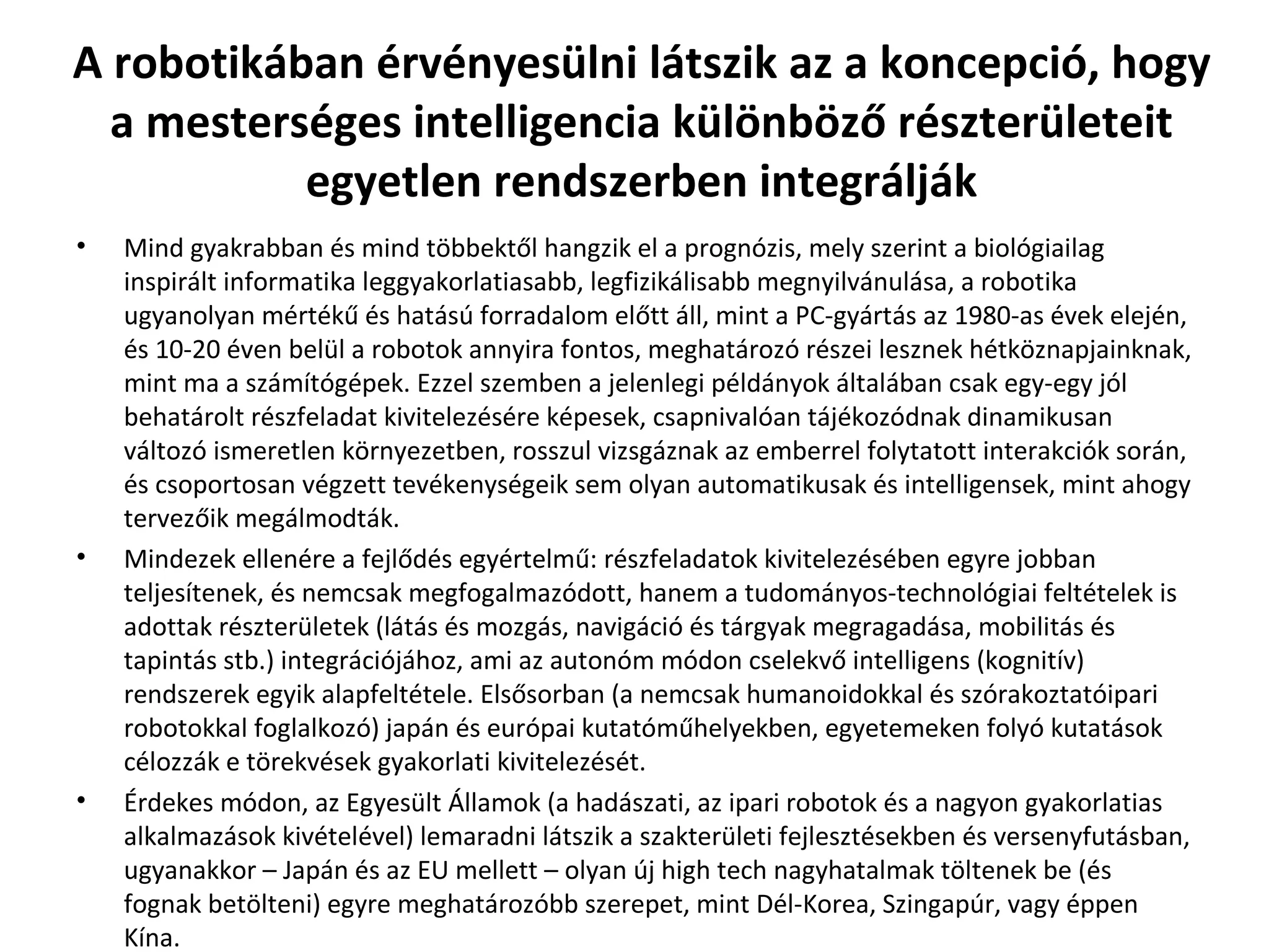 A robotikában érvényesülni látszik az a koncepció, hogy a mesterséges intelligencia különböző részterületeit egyetlen rendszerben integrálják Mind gyakrabban és mind többektől hangzik el a prognózis, mely szerint a biológiailag inspirált informatika leggyakorlatiasabb, legfizikálisabb megnyilvánulása, a robotika ugyanolyan mértékű és hatású forradalom előtt áll, mint a PC-gyártás az 1980-as évek elején, és 10-20 éven belül a robotok annyira fontos, meghatározó részei lesznek hétköznapjainknak, mint ma a számítógépek. Ezzel szemben a jelenlegi példányok általában csak egy-egy jól behatárolt részfeladat kivitelezésére képesek, csapnivalóan tájékozódnak dinamikusan változó ismeretlen környezetben, rosszul vizsgáznak az emberrel folytatott interakciók során, és csoportosan végzett tevékenységeik sem olyan automatikusak és intelligensek, mint ahogy tervezőik megálmodták. Mindezek ellenére a fejlődés egyértelmű: részfeladatok kivitelezésében egyre jobban teljesítenek, és nemcsak megfogalmazódott, hanem a tudományos-technológiai feltételek is adottak részterületek (látás és mozgás, navigáció és tárgyak megragadása, mobilitás és tapintás stb.) integrációjához, ami az autonóm módon cselekvő intelligens (kognitív) rendszerek egyik alapfeltétele. Elsősorban (a nemcsak humanoidokkal és szórakoztatóipari robotokkal foglalkozó) japán és európai kutatóműhelyekben, egyetemeken folyó kutatások célozzák e törekvések gyakorlati kivitelezését.  Érdekes módon, az Egyesült Államok (a hadászati, az ipari robotok és a nagyon gyakorlatias alkalmazások kivételével) lemaradni látszik a szakterületi fejlesztésekben és versenyfutásban, ugyanakkor – Japán és az EU mellett – olyan új high tech nagyhatalmak töltenek be (és fognak betölteni) egyre meghatározóbb szerepet, mint Dél-Korea, Szingapúr, vagy éppen Kína.  