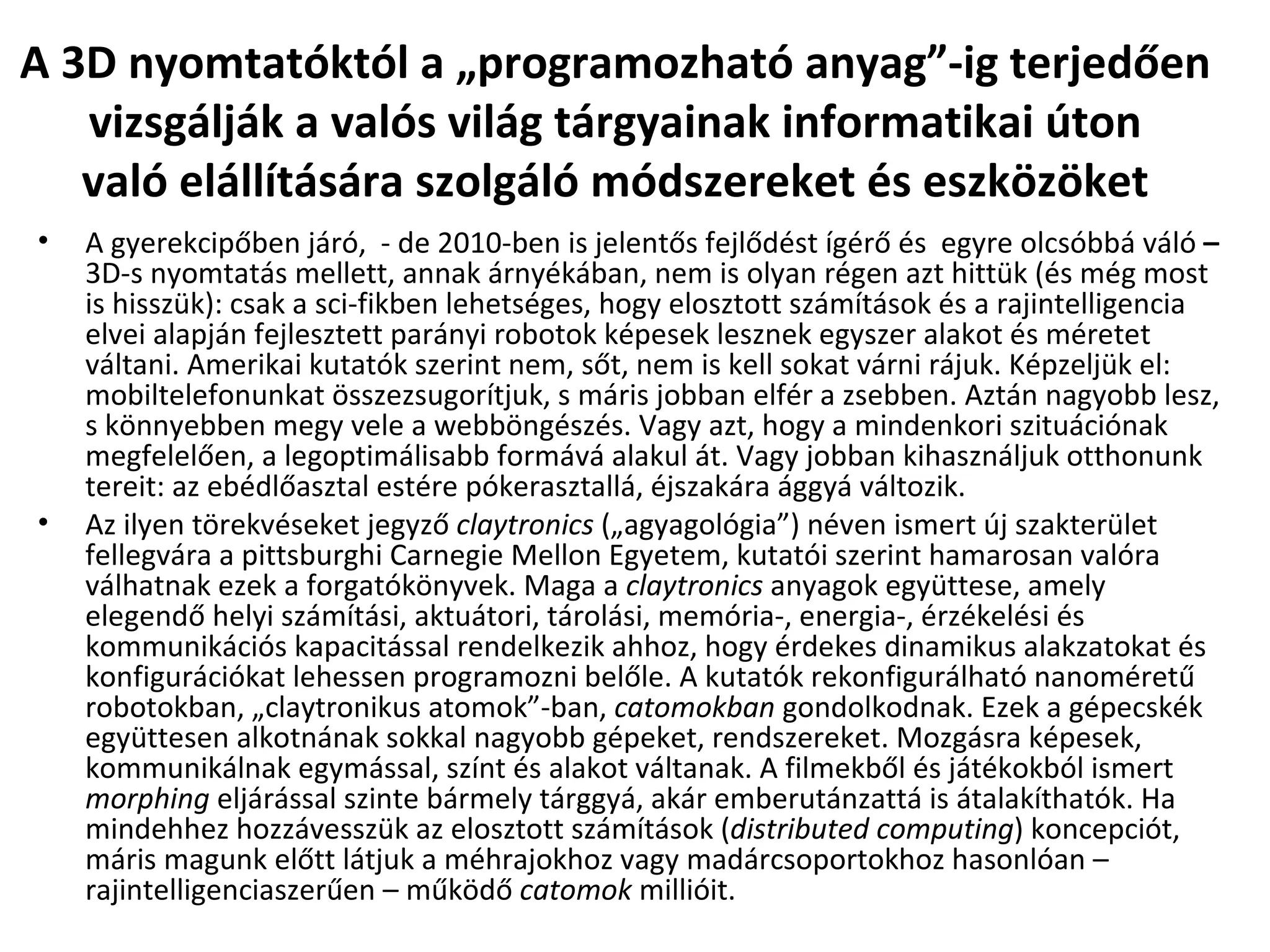 A 3D nyomtatóktól a „programozható anyag”-ig terjedően vizsgálják a valós világ tárgyainak informatikai úton való elállítására szolgáló módszereket és eszközöket A gyerekcipőben járó,  - de 2010-ben is jelentős fejlődést ígérő és  egyre olcsóbbá váló  –  3D-s nyomtatás mellett, annak árnyékában, nem is olyan régen azt hittük (és még most is hisszük): csak a sci-fikben lehetséges, hogy elosztott számítások és a rajintelligencia elvei alapján fejlesztett parányi robotok képesek lesznek egyszer alakot és méretet váltani. Amerikai kutatók szerint nem, sőt, nem is kell sokat várni rájuk. Képzeljük el: mobiltelefonunkat összezsugorítjuk, s máris jobban elfér a zsebben. Aztán nagyobb lesz, s könnyebben megy vele a webböngészés. Vagy azt, hogy a mindenkori szituációnak megfelelően, a legoptimálisabb formává alakul át. Vagy jobban kihasználjuk otthonunk tereit: az ebédlőasztal estére pókerasztallá, éjszakára ággyá változik. Az ilyen törekvéseket jegyző  claytronics  („agyagológia”) néven ismert új szakterület fellegvára a pittsburghi Carnegie Mellon Egyetem, kutatói szerint hamarosan valóra válhatnak ezek a forgatókönyvek. Maga a  claytronics  anyagok együttese, amely elegendő helyi számítási, aktuátori, tárolási, memória-, energia-, érzékelési és kommunikációs kapacitással rendelkezik ahhoz, hogy érdekes dinamikus alakzatokat és konfigurációkat lehessen programozni belőle. A kutatók rekonfigurálható nanoméretű robotokban, „claytronikus atomok”-ban,  catomokban  gondolkodnak. Ezek a gépecskék együttesen alkotnának sokkal nagyobb gépeket, rendszereket. Mozgásra képesek, kommunikálnak egymással, színt és alakot váltanak. A filmekből és játékokból ismert  morphing  eljárással szinte bármely tárggyá, akár emberutánzattá is átalakíthatók. Ha mindehhez hozzávesszük az elosztott számítások ( distributed computing ) koncepciót, máris magunk előtt látjuk a méhrajokhoz vagy madárcsoportokhoz hasonlóan – rajintelligenciaszerűen – működő  catomok  millióit. 