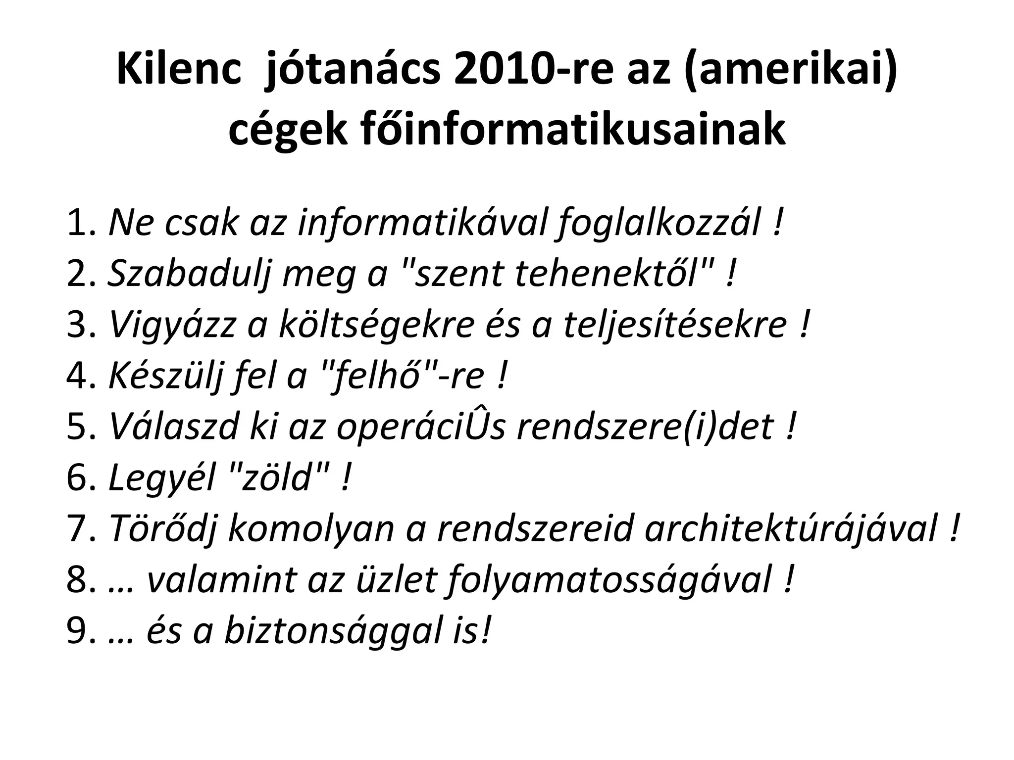 Kilenc   jótanács 2010-re az (amerikai) cégek főinformatikusainak 1.  Ne csak az informatikával foglalkozzál ! 2.  Szabadulj meg a "szent tehenektől" ! 3.  Vigyázz a költségekre és a teljesítésekre ! 4.  Készülj fel a "felh ő "-re ! 5.  Válaszd ki az operációs rendszere(i)det ! 6.  Legyél "zöld" ! 7.  Törődj komolyan a rendszereid architektúrájával ! 8.  … valamint az üzlet folyamatosságával ! 9.  … és a biztonsággal is! 