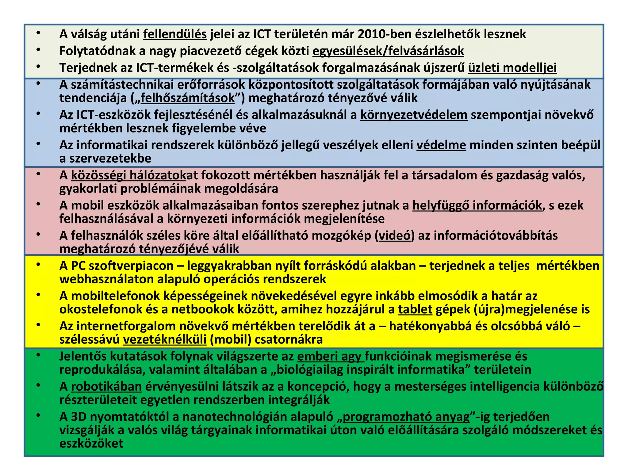 A válság utáni  fellendülés  jelei az ICT területén már 2010-ben észlelhetők lesznek Folytatódnak a nagy piacvezető cégek közti  egyesülések/felvásárlások Terjednek az ICT-termékek és -szolgáltatások forgalmazásának újszerű  üzleti modelljei A számítástechnikai erőforrások központosított szolgáltatások formájában való nyújtásának tendenciája („ felhőszámítások ”) meghatározó tényezővé válik  Az ICT-eszközök fejlesztésénél és alkalmazásuknál a  környezetvédelem  szempontjai növekvő mértékben lesznek figyelembe véve Az informatikai rendszerek különböző jellegű veszélyek elleni  védelme  minden szinten beépül a szervezetekbe A  közösségi hálózatok at fokozott mértékben használják fel a társadalom és gazdaság valós, gyakorlati problémáinak megoldására A mobil eszközök alkalmazásaiban fontos szerephez jutnak a  helyfüggő információk , s ezek felhasználásával a környezeti információk megjelenítése A felhasználók széles köre által előállítható mozgókép ( videó ) az információtovábbítás meghatározó tényezőjévé válik A PC szoftverpiacon – leggyakrabban nyílt forráskódú alakban – terjednek a teljes  mértékben webhasználaton alapuló operációs rendszerek A mobiltelefonok képességeinek növekedésével egyre inkább elmosódik a határ az okostelefonok és a netbookok között, amihez hozzájárul a  tablet  gépek (újra)megjelenése is  Az internetforgalom növekvő mértékben terelődik át a – hatékonyabbá és olcsóbbá váló – szélessávú  vezetéknélküli  (mobil) csatornákra Jelentős kutatások folynak világszerte az  emberi agy  funkcióinak megismerése és reprodukálása, valamint általában a „biológiailag inspirált informatika” területein A  robotikában  érvényesülni látszik az a koncepció, hogy a mesterséges intelligencia különböző részterületeit egyetlen rendszerben integrálják A 3D nyomtatóktól a nanotechnológián alapuló „ programozható anyag ”-ig terjedően vizsgálják a valós világ tárgyainak informatikai úton való előállítására szolgáló módszereket és eszközöket 