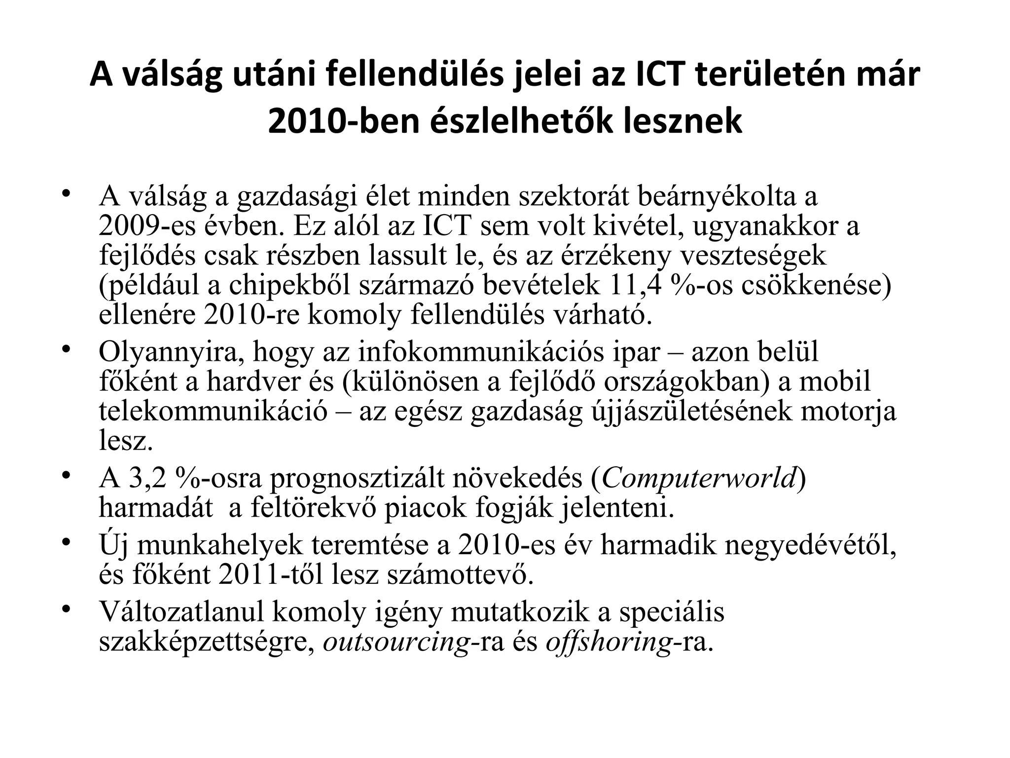 A válság utáni fellendülés jelei az ICT területén már 2010-ben észlelhetők lesznek A válság a gazdasági élet minden szektorát beárnyékolta a 2009-es évben. Ez alól az ICT sem volt kivétel, ugyanakkor a fejlődés csak részben lassult le, és az érzékeny veszteségek (például a chipekből származó bevételek 11,4 %-os csökkenése) ellenére 2010-re komoly fellendülés várható.  Olyannyira, hogy az infokommunikációs ipar – azon belül főként a hardver és (különösen a fejlődő országokban) a mobil telekommunikáció – az egész gazdaság újjászületésének motorja lesz.  A 3,2 %-osra prognosztizált növekedés ( Computerworld ) harmadát  a feltörekvő piacok fogják jelenteni.  Új munkahelyek teremtése a 2010-es év harmadik negyedévétől, és főként 2011-től lesz számottevő.  Változatlanul komoly igény mutatkozik a speciális szakképzettségre,  outsourcing- ra és  offshoring- ra.  