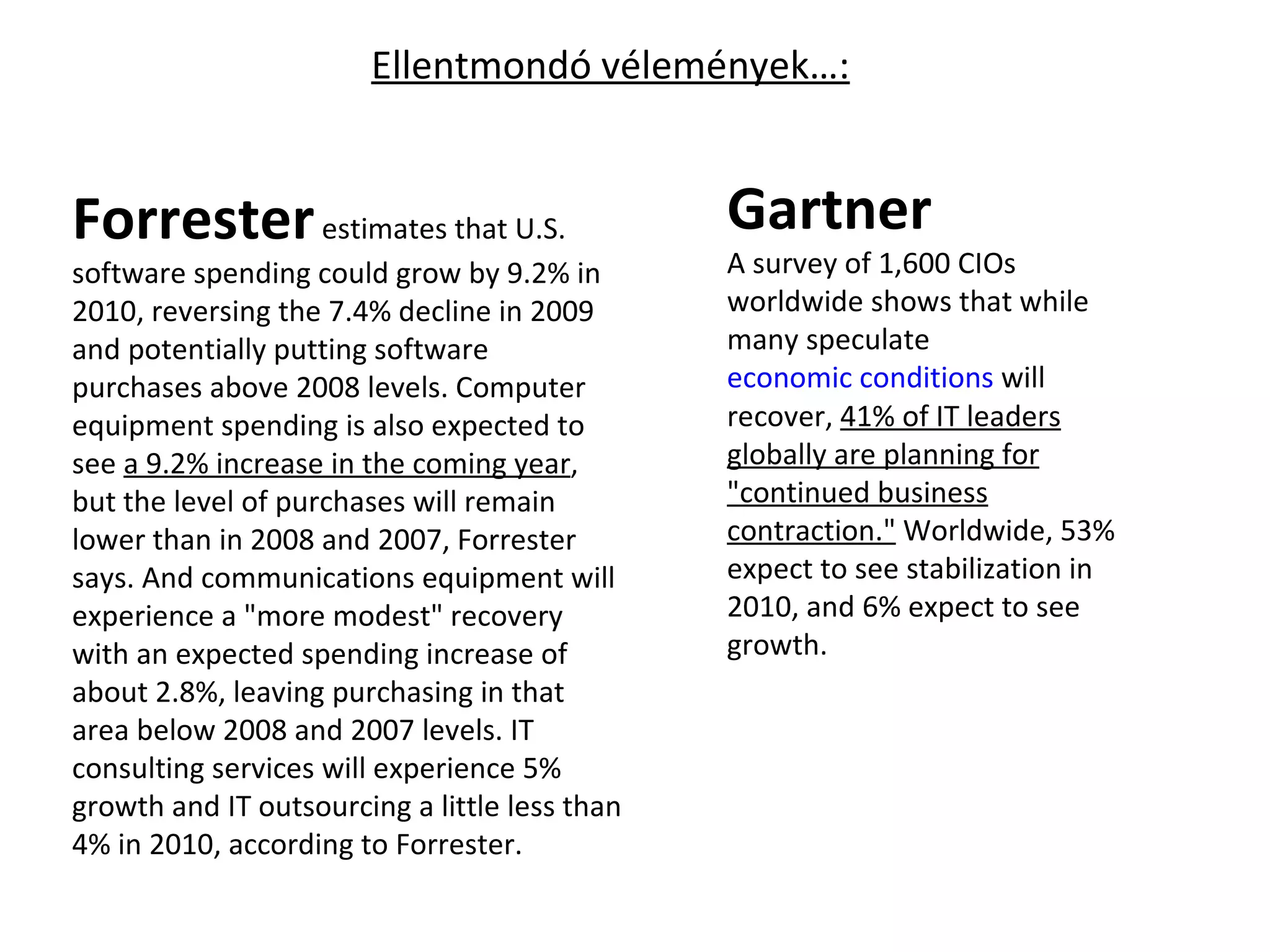 Forrester  estimates that U.S. software spending could grow by 9.2% in 2010, reversing the 7.4% decline in 2009 and potentially putting software purchases above 2008 levels. Computer equipment spending is also expected to see  a 9.2% increase in the coming year , but the level of purchases will remain lower than in 2008 and 2007, Forrester says. And communications equipment will experience a "more modest" recovery with an expected spending increase of about 2.8%, leaving purchasing in that area below 2008 and 2007 levels. IT consulting services will experience 5% growth and IT outsourcing a little less than 4% in 2010, according to Forrester. Gartner A survey of 1,600 CIOs worldwide shows that while many speculate  economic conditions  will recover,  41% of IT leaders globally are planning for "continued business contraction."  Worldwide, 53% expect to see stabilization in 2010, and 6% expect to see growth. Ellentmondó vélemények…: 