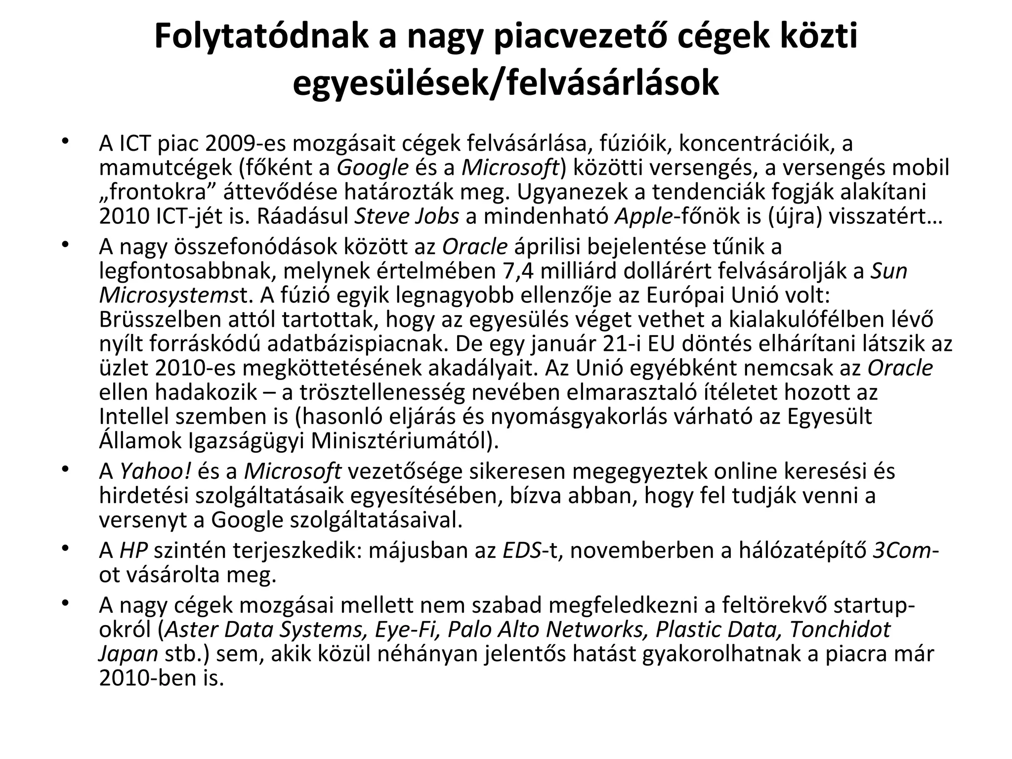 Folytatódnak a nagy piacvezető cégek közti egyesülések/felvásárlások A ICT piac 2009-es mozgásait cégek felvásárlása, fúzióik, koncentrációik, a mamutcégek (főként a  Google  és a  Microsoft ) közötti versengés, a versengés mobil „frontokra” áttevődése határozták meg. Ugyanezek a tendenciák fogják alakítani 2010 ICT-jét is. Ráadásul  Steve Jobs  a mindenható  Apple -főnök is (újra) visszatért…  A nagy összefonódások között az  Oracle  áprilisi bejelentése tűnik a legfontosabbnak, melynek értelmében 7,4 milliárd dollárért felvásárolják a  Sun Microsystems t. A fúzió egyik legnagyobb ellenzője az Európai Unió volt: Brüsszelben attól tartottak, hogy az egyesülés véget vethet a kialakulófélben lévő nyílt forráskódú adatbázispiacnak. De egy január 21-i EU döntés elhárítani látszik az üzlet 2010-es megköttetésének akadályait. Az Unió egyébként nemcsak az  Oracle  ellen hadakozik – a trösztellenesség nevében elmarasztaló ítéletet hozott az Intellel szemben is (hasonló eljárás és nyomásgyakorlás várható az Egyesült Államok Igazságügyi Minisztériumától). A  Yahoo!  és a  Microsoft  vezetősége sikeresen megegyeztek online keresési és hirdetési szolgáltatásaik egyesítésében, bízva abban, hogy fel tudják venni a versenyt a Google szolgáltatásaival.  A  HP  szintén terjeszkedik: májusban az  EDS -t, novemberben a hálózatépítő  3Com -ot vásárolta meg. A nagy cégek mozgásai mellett nem szabad megfeledkezni a feltörekvő startup-okról ( Aster Data Systems, Eye-Fi, Palo Alto Networks, Plastic Data, Tonchidot Japan  stb.) sem, akik közül néhányan jelentős hatást gyakorolhatnak a piacra már 2010-ben is. 
