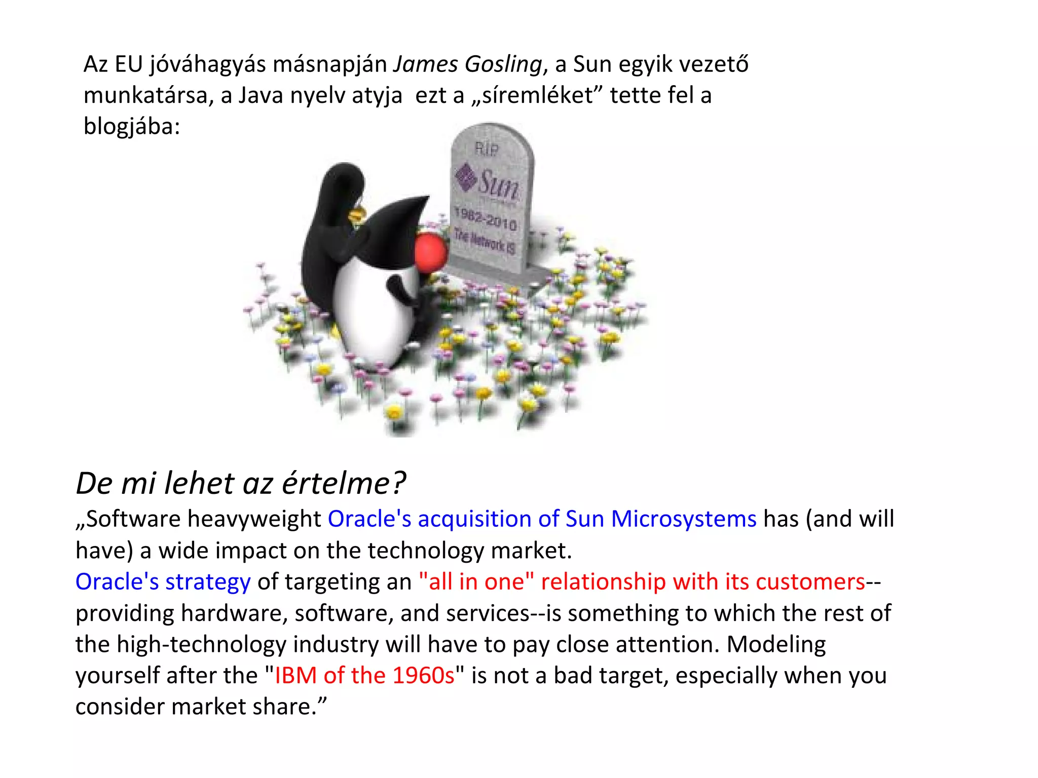 De mi lehet az értelme? „ Software heavyweight  Oracle's acquisition of Sun Microsystems  has (and will have) a wide impact on the technology market.  Oracle's strategy  of targeting an  "all in one" relationship with its customers --providing hardware, software, and services--is something to which the rest of the high-technology industry will have to pay close attention. Modeling yourself after the " IBM of the 1960s " is not a bad target, especially when you consider market share. ” Az EU jóváhagyás másnapján  James Gosling , a Sun egyik vezető munkatársa, a Java nyelv atyja  ezt a „síremléket” tette fel a blogjába: 