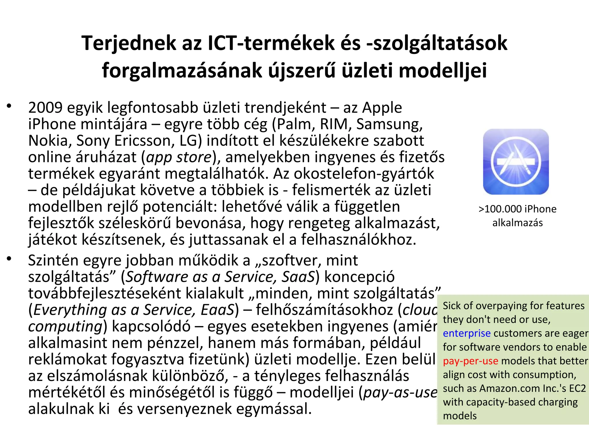 Terjednek az ICT-termékek és -szolgáltatások forgalmazásának újszerű üzleti modelljei 2009 egyik legfontosabb üzleti trendjeként – az Apple iPhone mintájára – egyre több cég (Palm, RIM, Samsung, Nokia, Sony Ericsson, LG) indított el készülékekre szabott online áruházat ( app store ), amelyekben ingyenes és fizetős termékek egyaránt megtalálhatók. Az okostelefon-gyártók – de példájukat követve a többiek is - felismerték az üzleti modellben rejlő potenciált: lehetővé válik a független fejlesztők széleskörű bevonása, hogy rengeteg alkalmazást, játékot készítsenek, és juttassanak el a felhasználókhoz.  Szintén egyre jobban működik a „szoftver, mint szolgáltatás” ( Software as a Service, SaaS ) koncepció továbbfejlesztéseként kialakult „minden, mint szolgáltatás” ( Everything as a Service, EaaS ) – felhőszámításokhoz ( cloud computing ) kapcsolódó – egyes esetekben ingyenes (amiért alkalmasint nem pénzzel, hanem más formában, például reklámokat fogyasztva fizetünk) üzleti modellje. Ezen belül az elszámolásnak különböző, - a tényleges felhasználás mértékétől és minőségétől is függő – modelljei ( pay-as-use ) alakulnak ki  és versenyeznek egymással. >100.000 iPhone alkalmazás Sick of overpaying for features they don't need or use,  enterprise  customers are eager for software vendors to enable  pay-per-use  models that better align cost with consumption, such as Amazon.com Inc.'s EC2 with capacity-based charging models 