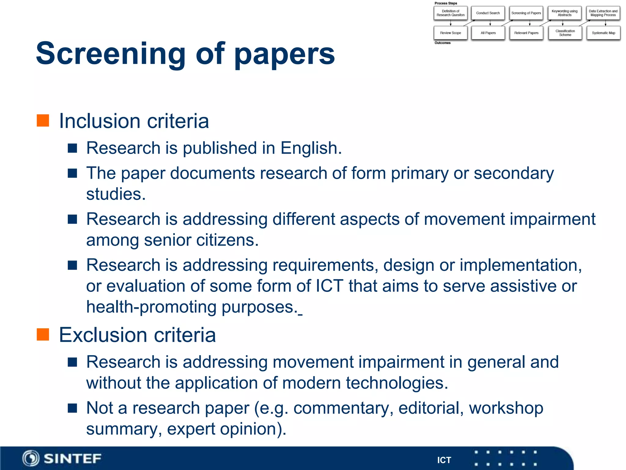 ICT
Screening of papers
 Inclusion criteria
 Research is published in English.
 The paper documents research of form primary or secondary
studies.
 Research is addressing different aspects of movement impairment
among senior citizens.
 Research is addressing requirements, design or implementation,
or evaluation of some form of ICT that aims to serve assistive or
health-promoting purposes.
 Exclusion criteria
 Research is addressing movement impairment in general and
without the application of modern technologies.
 Not a research paper (e.g. commentary, editorial, workshop
summary, expert opinion).
 