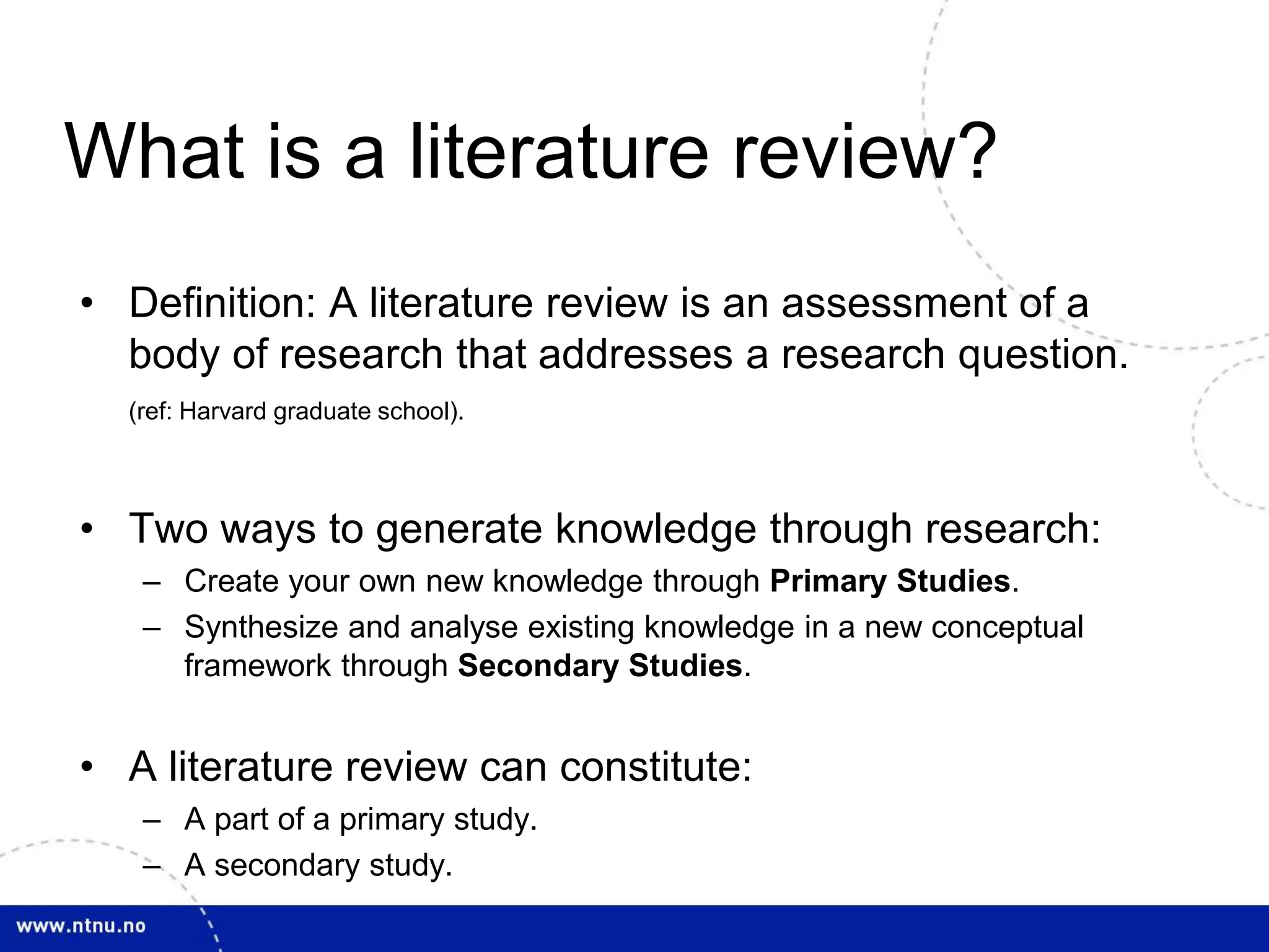 What is a literature review?
• Definition: A literature review is an assessment of a
body of research that addresses a research question.
(ref: Harvard graduate school).
• Two ways to generate knowledge through research:
– Create your own new knowledge through Primary Studies.
– Synthesize and analyse existing knowledge in a new conceptual
framework through Secondary Studies.
• A literature review can constitute:
– A part of a primary study.
– A secondary study.
 