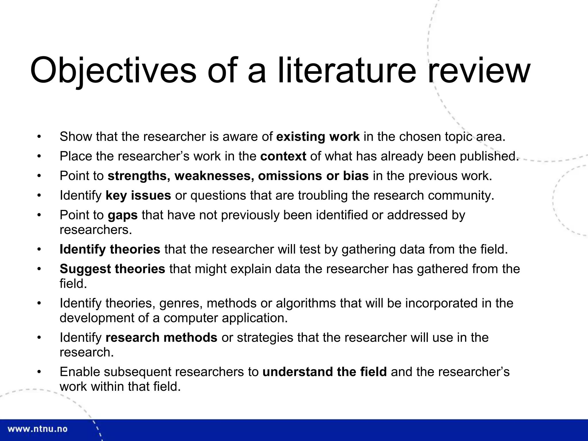 Objectives of a literature review
• Show that the researcher is aware of existing work in the chosen topic area.
• Place the researcher’s work in the context of what has already been published.
• Point to strengths, weaknesses, omissions or bias in the previous work.
• Identify key issues or questions that are troubling the research community.
• Point to gaps that have not previously been identified or addressed by
researchers.
• Identify theories that the researcher will test by gathering data from the field.
• Suggest theories that might explain data the researcher has gathered from the
field.
• Identify theories, genres, methods or algorithms that will be incorporated in the
development of a computer application.
• Identify research methods or strategies that the researcher will use in the
research.
• Enable subsequent researchers to understand the field and the researcher’s
work within that field.
 