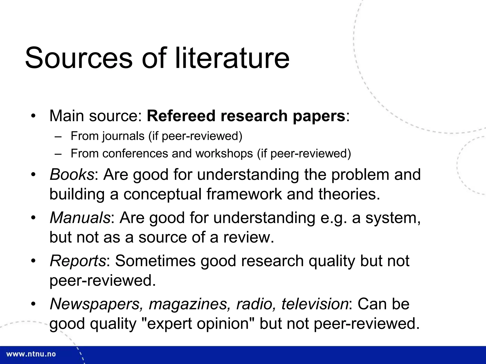 Sources of literature
• Main source: Refereed research papers:
– From journals (if peer-reviewed)
– From conferences and workshops (if peer-reviewed)
• Books: Are good for understanding the problem and
building a conceptual framework and theories.
• Manuals: Are good for understanding e.g. a system,
but not as a source of a review.
• Reports: Sometimes good research quality but not
peer-reviewed.
• Newspapers, magazines, radio, television: Can be
good quality "expert opinion" but not peer-reviewed.
 