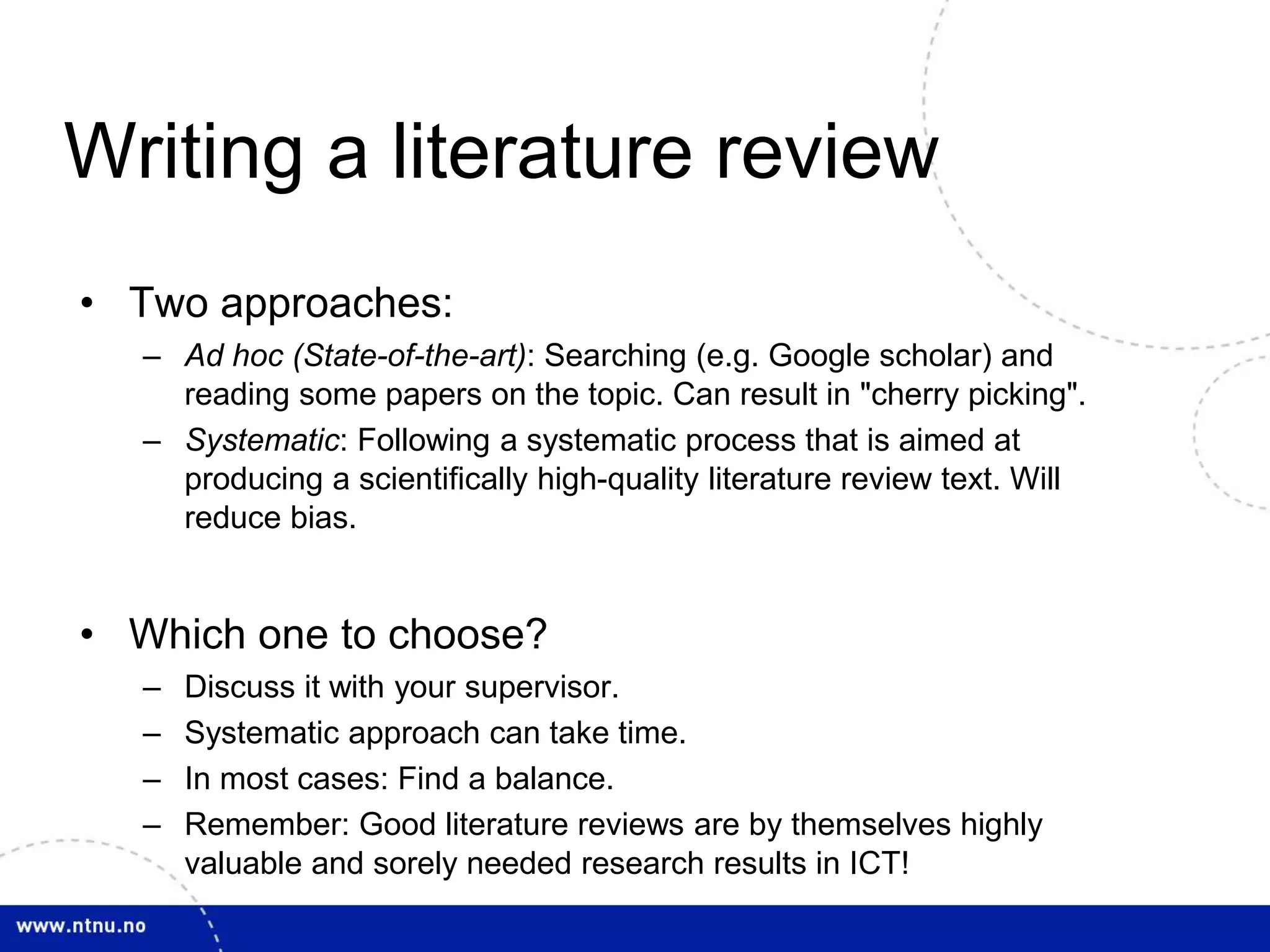 Writing a literature review
• Two approaches:
– Ad hoc (State-of-the-art): Searching (e.g. Google scholar) and
reading some papers on the topic. Can result in "cherry picking".
– Systematic: Following a systematic process that is aimed at
producing a scientifically high-quality literature review text. Will
reduce bias.
• Which one to choose?
– Discuss it with your supervisor.
– Systematic approach can take time.
– In most cases: Find a balance.
– Remember: Good literature reviews are by themselves highly
valuable and sorely needed research results in ICT!
 
