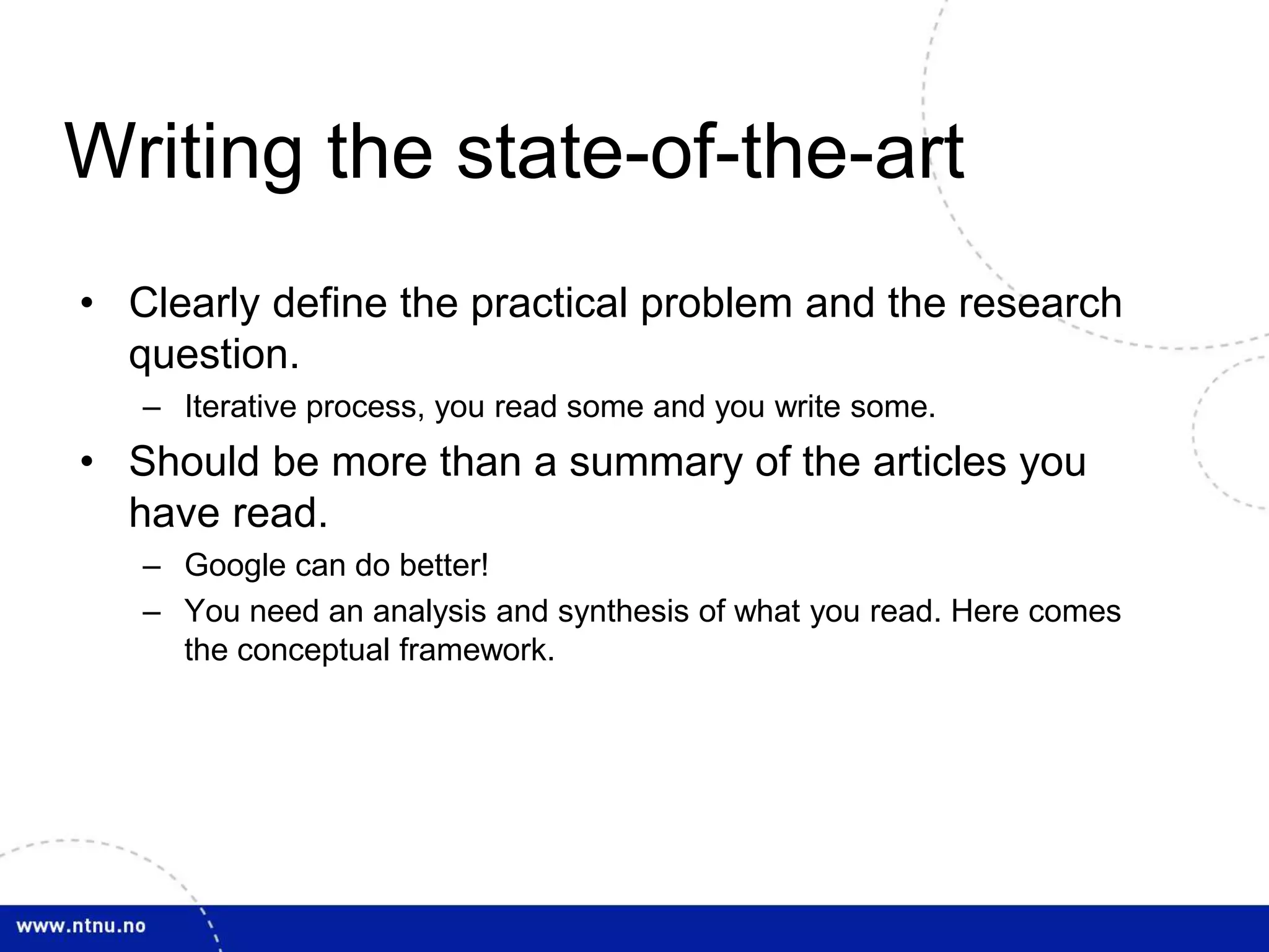 Writing the state-of-the-art
• Clearly define the practical problem and the research
question.
– Iterative process, you read some and you write some.
• Should be more than a summary of the articles you
have read.
– Google can do better!
– You need an analysis and synthesis of what you read. Here comes
the conceptual framework.
 