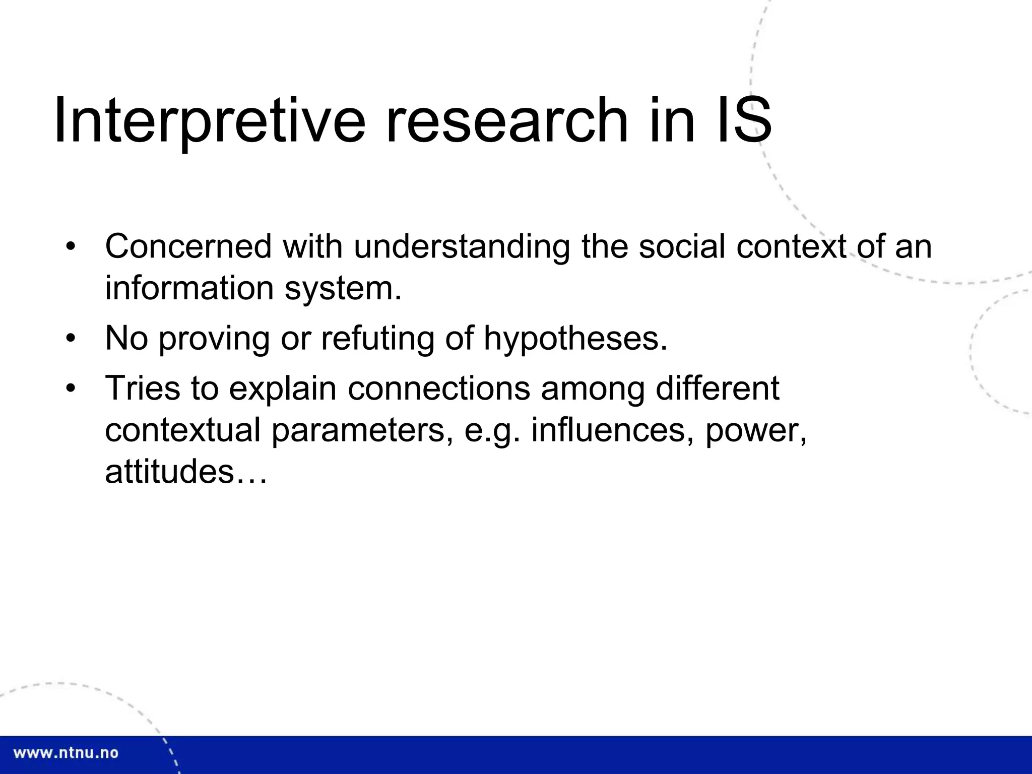Interpretive research in IS 
• Concerned with understanding the social context of an 
information system. 
• No proving or refuting of hypotheses. 
• Tries to explain connections among different 
contextual parameters, e.g. influences, power, 
attitudes… 
 