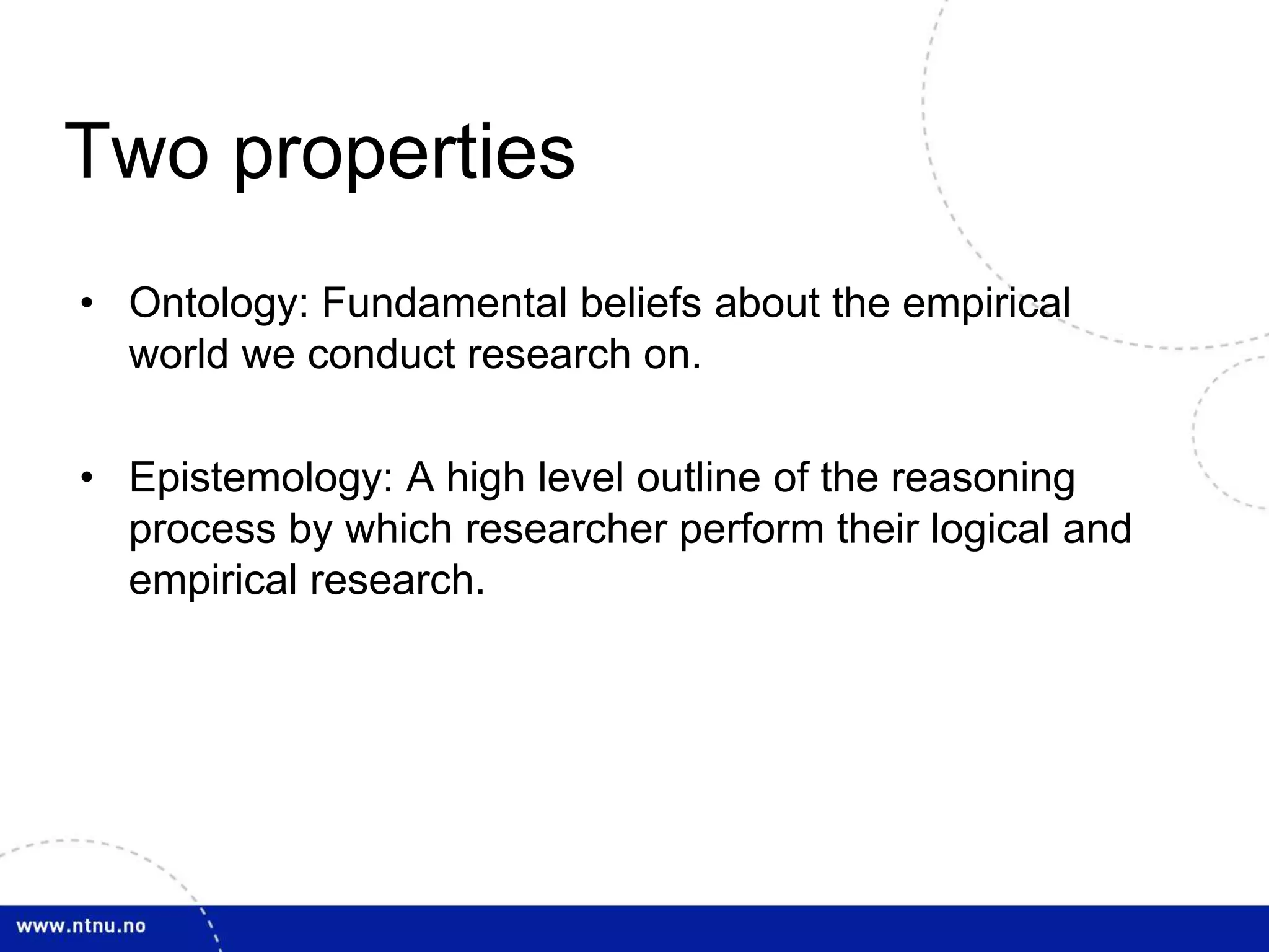 Two properties 
• Ontology: Fundamental beliefs about the empirical 
world we conduct research on. 
• Epistemology: A high level outline of the reasoning 
process by which researcher perform their logical and 
empirical research. 
 