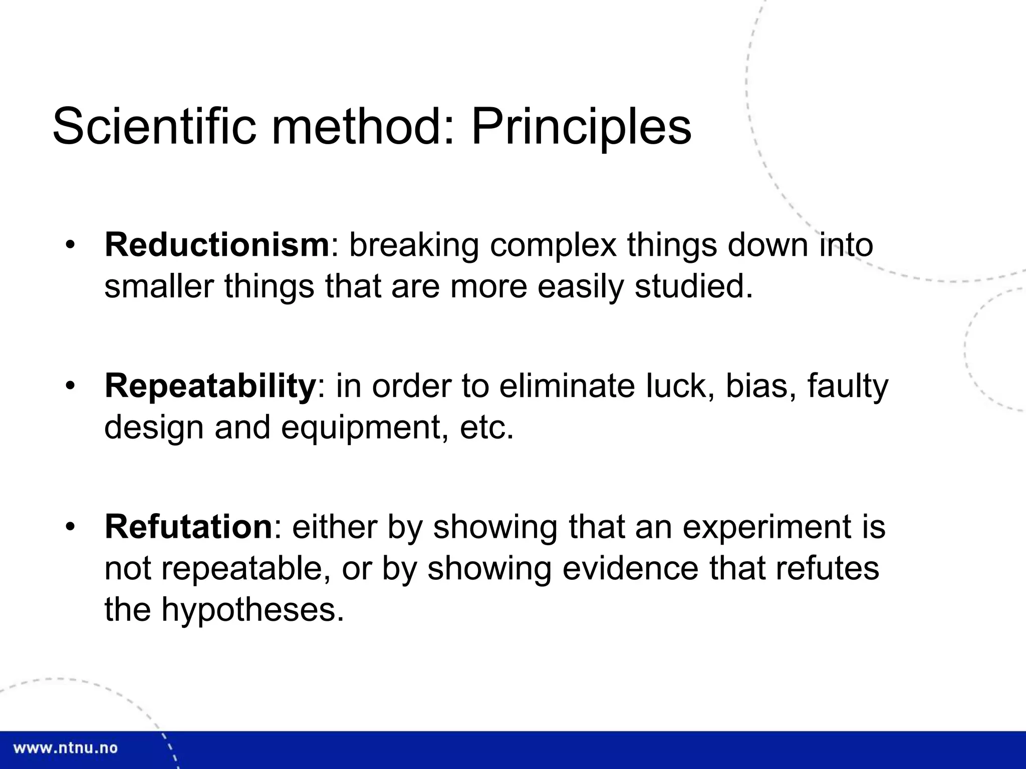 Scientific method: Principles 
• Reductionism: breaking complex things down into 
smaller things that are more easily studied. 
• Repeatability: in order to eliminate luck, bias, faulty 
design and equipment, etc. 
• Refutation: either by showing that an experiment is 
not repeatable, or by showing evidence that refutes 
the hypotheses. 
 