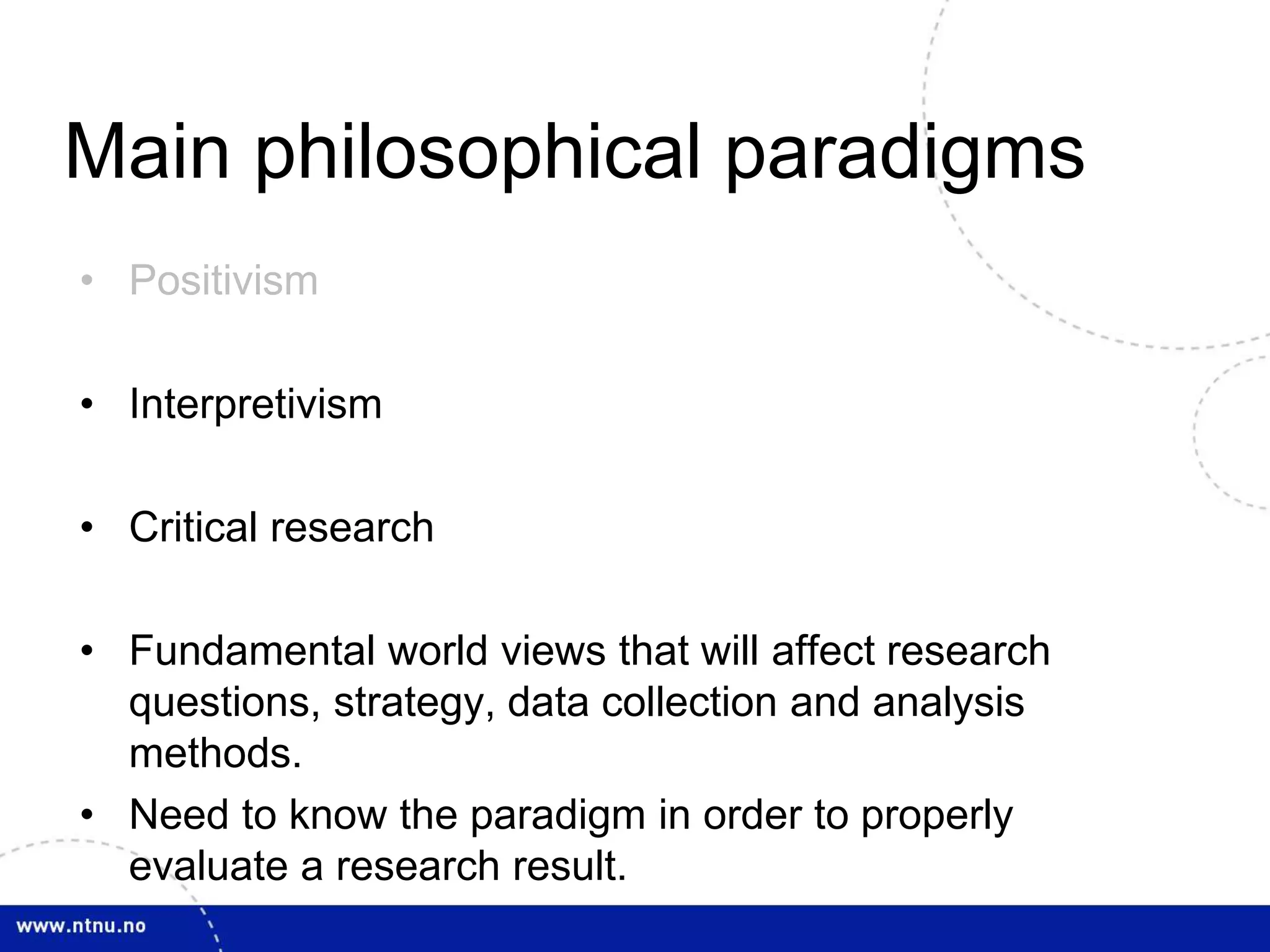 Main philosophical paradigms 
• Positivism 
• Interpretivism 
• Critical research 
• Fundamental world views that will affect research 
questions, strategy, data collection and analysis 
methods. 
• Need to know the paradigm in order to properly 
evaluate a research result. 
 