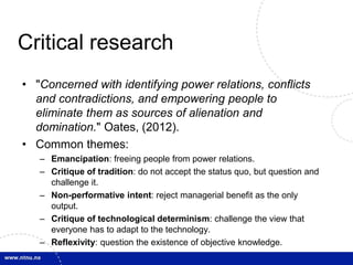 Critical research 
• "Concerned with identifying power relations, conflicts 
and contradictions, and empowering people to 
eliminate them as sources of alienation and 
domination." Oates, (2012). 
• Common themes: 
– Emancipation: freeing people from power relations. 
– Critique of tradition: do not accept the status quo, but question and 
challenge it. 
– Non-performative intent: reject managerial benefit as the only 
output. 
– Critique of technological determinism: challenge the view that 
everyone has to adapt to the technology. 
– Reflexivity: question the existence of objective knowledge. 
 