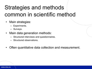 Strategies and methods 
common in scientific method 
• Main strategies: 
– Experiments. 
– Surveys. 
• Main data generation methods: 
– Structured interviews and questionnaires. 
– Structured observations. 
• Often quantitative data collection and measurement. 
 