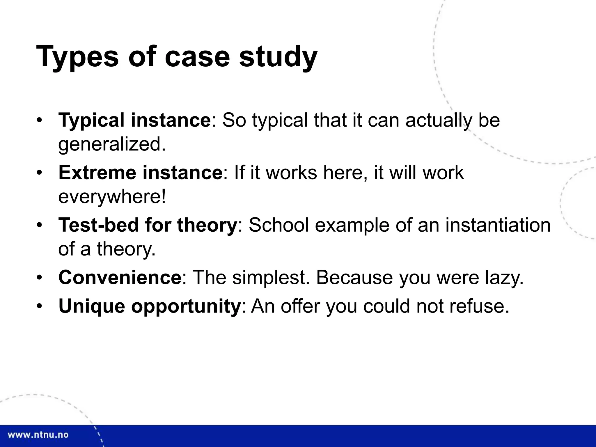 Types of case study
• Typical instance: So typical that it can actually be
generalized.
• Extreme instance: If it works here, it will work
everywhere!
• Test-bed for theory: School example of an instantiation
of a theory.
• Convenience: The simplest. Because you were lazy.
• Unique opportunity: An offer you could not refuse.
 
